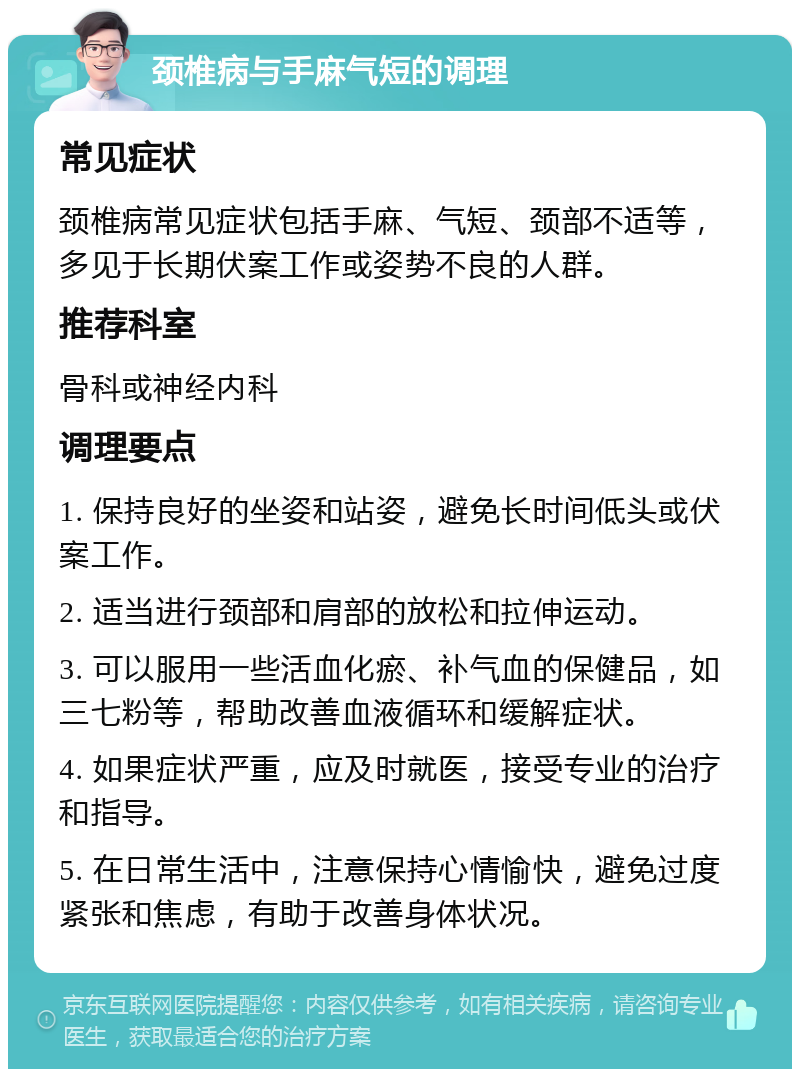 颈椎病与手麻气短的调理 常见症状 颈椎病常见症状包括手麻、气短、颈部不适等，多见于长期伏案工作或姿势不良的人群。 推荐科室 骨科或神经内科 调理要点 1. 保持良好的坐姿和站姿，避免长时间低头或伏案工作。 2. 适当进行颈部和肩部的放松和拉伸运动。 3. 可以服用一些活血化瘀、补气血的保健品，如三七粉等，帮助改善血液循环和缓解症状。 4. 如果症状严重，应及时就医，接受专业的治疗和指导。 5. 在日常生活中，注意保持心情愉快，避免过度紧张和焦虑，有助于改善身体状况。