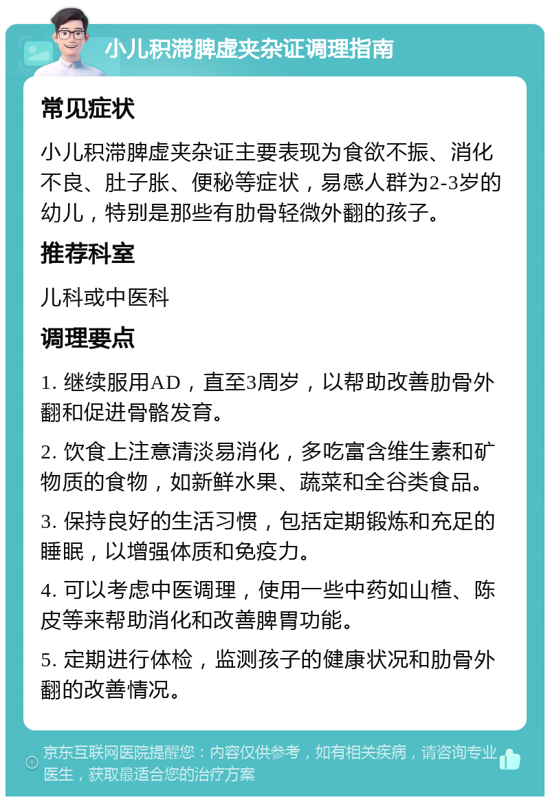 小儿积滞脾虚夹杂证调理指南 常见症状 小儿积滞脾虚夹杂证主要表现为食欲不振、消化不良、肚子胀、便秘等症状，易感人群为2-3岁的幼儿，特别是那些有肋骨轻微外翻的孩子。 推荐科室 儿科或中医科 调理要点 1. 继续服用AD，直至3周岁，以帮助改善肋骨外翻和促进骨骼发育。 2. 饮食上注意清淡易消化，多吃富含维生素和矿物质的食物，如新鲜水果、蔬菜和全谷类食品。 3. 保持良好的生活习惯，包括定期锻炼和充足的睡眠，以增强体质和免疫力。 4. 可以考虑中医调理，使用一些中药如山楂、陈皮等来帮助消化和改善脾胃功能。 5. 定期进行体检，监测孩子的健康状况和肋骨外翻的改善情况。