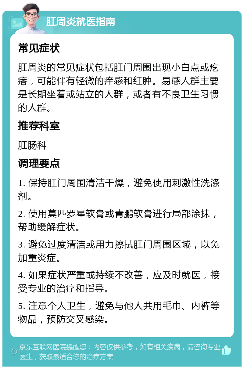 肛周炎就医指南 常见症状 肛周炎的常见症状包括肛门周围出现小白点或疙瘩，可能伴有轻微的痒感和红肿。易感人群主要是长期坐着或站立的人群，或者有不良卫生习惯的人群。 推荐科室 肛肠科 调理要点 1. 保持肛门周围清洁干燥，避免使用刺激性洗涤剂。 2. 使用莫匹罗星软膏或青鹏软膏进行局部涂抹，帮助缓解症状。 3. 避免过度清洁或用力擦拭肛门周围区域，以免加重炎症。 4. 如果症状严重或持续不改善，应及时就医，接受专业的治疗和指导。 5. 注意个人卫生，避免与他人共用毛巾、内裤等物品，预防交叉感染。