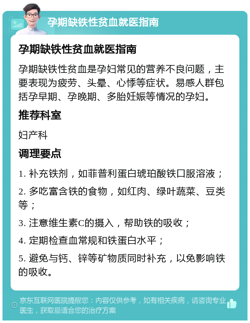 孕期缺铁性贫血就医指南 孕期缺铁性贫血就医指南 孕期缺铁性贫血是孕妇常见的营养不良问题，主要表现为疲劳、头晕、心悸等症状。易感人群包括孕早期、孕晚期、多胎妊娠等情况的孕妇。 推荐科室 妇产科 调理要点 1. 补充铁剂，如菲普利蛋白琥珀酸铁口服溶液； 2. 多吃富含铁的食物，如红肉、绿叶蔬菜、豆类等； 3. 注意维生素C的摄入，帮助铁的吸收； 4. 定期检查血常规和铁蛋白水平； 5. 避免与钙、锌等矿物质同时补充，以免影响铁的吸收。