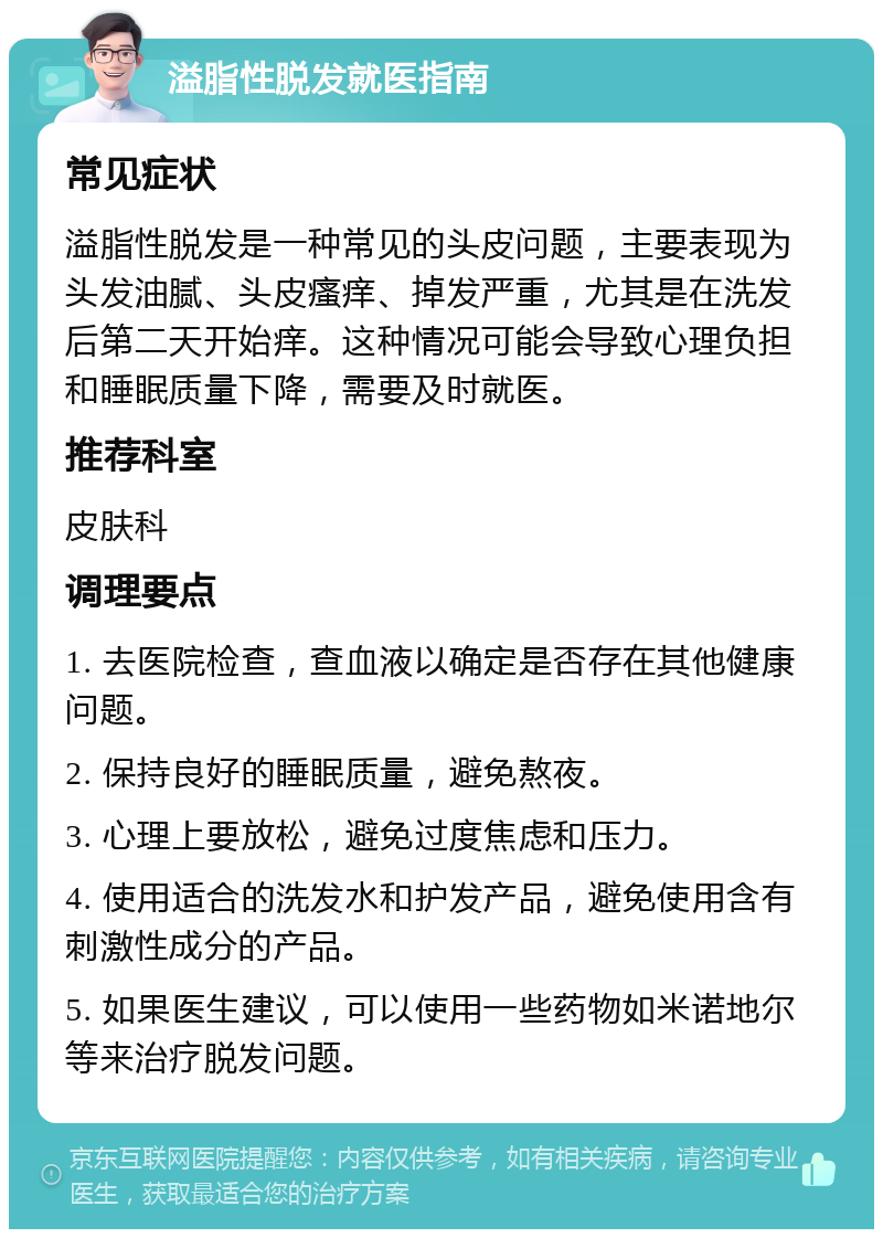 溢脂性脱发就医指南 常见症状 溢脂性脱发是一种常见的头皮问题，主要表现为头发油腻、头皮瘙痒、掉发严重，尤其是在洗发后第二天开始痒。这种情况可能会导致心理负担和睡眠质量下降，需要及时就医。 推荐科室 皮肤科 调理要点 1. 去医院检查，查血液以确定是否存在其他健康问题。 2. 保持良好的睡眠质量，避免熬夜。 3. 心理上要放松，避免过度焦虑和压力。 4. 使用适合的洗发水和护发产品，避免使用含有刺激性成分的产品。 5. 如果医生建议，可以使用一些药物如米诺地尔等来治疗脱发问题。