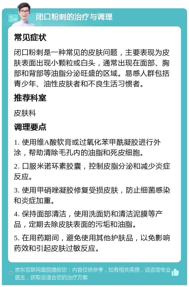 闭口粉刺的治疗与调理 常见症状 闭口粉刺是一种常见的皮肤问题，主要表现为皮肤表面出现小颗粒或白头，通常出现在面部、胸部和背部等油脂分泌旺盛的区域。易感人群包括青少年、油性皮肤者和不良生活习惯者。 推荐科室 皮肤科 调理要点 1. 使用维A酸软膏或过氧化苯甲酰凝胶进行外涂，帮助清除毛孔内的油脂和死皮细胞。 2. 口服米诺环素胶囊，控制皮脂分泌和减少炎症反应。 3. 使用甲硝唑凝胶修复受损皮肤，防止细菌感染和炎症加重。 4. 保持面部清洁，使用洗面奶和清洁泥膜等产品，定期去除皮肤表面的污垢和油脂。 5. 在用药期间，避免使用其他护肤品，以免影响药效和引起皮肤过敏反应。