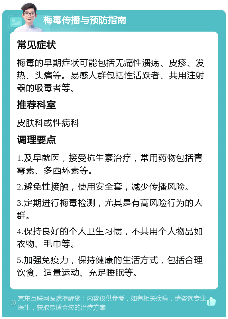 梅毒传播与预防指南 常见症状 梅毒的早期症状可能包括无痛性溃疡、皮疹、发热、头痛等。易感人群包括性活跃者、共用注射器的吸毒者等。 推荐科室 皮肤科或性病科 调理要点 1.及早就医，接受抗生素治疗，常用药物包括青霉素、多西环素等。 2.避免性接触，使用安全套，减少传播风险。 3.定期进行梅毒检测，尤其是有高风险行为的人群。 4.保持良好的个人卫生习惯，不共用个人物品如衣物、毛巾等。 5.加强免疫力，保持健康的生活方式，包括合理饮食、适量运动、充足睡眠等。