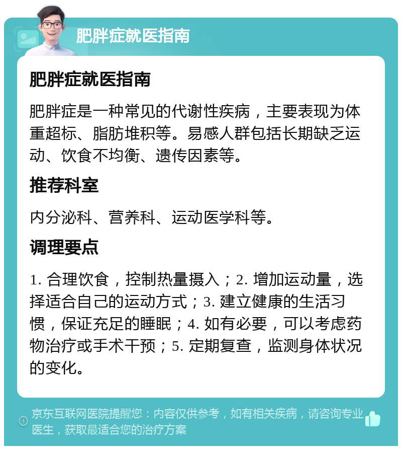 肥胖症就医指南 肥胖症就医指南 肥胖症是一种常见的代谢性疾病，主要表现为体重超标、脂肪堆积等。易感人群包括长期缺乏运动、饮食不均衡、遗传因素等。 推荐科室 内分泌科、营养科、运动医学科等。 调理要点 1. 合理饮食，控制热量摄入；2. 增加运动量，选择适合自己的运动方式；3. 建立健康的生活习惯，保证充足的睡眠；4. 如有必要，可以考虑药物治疗或手术干预；5. 定期复查，监测身体状况的变化。