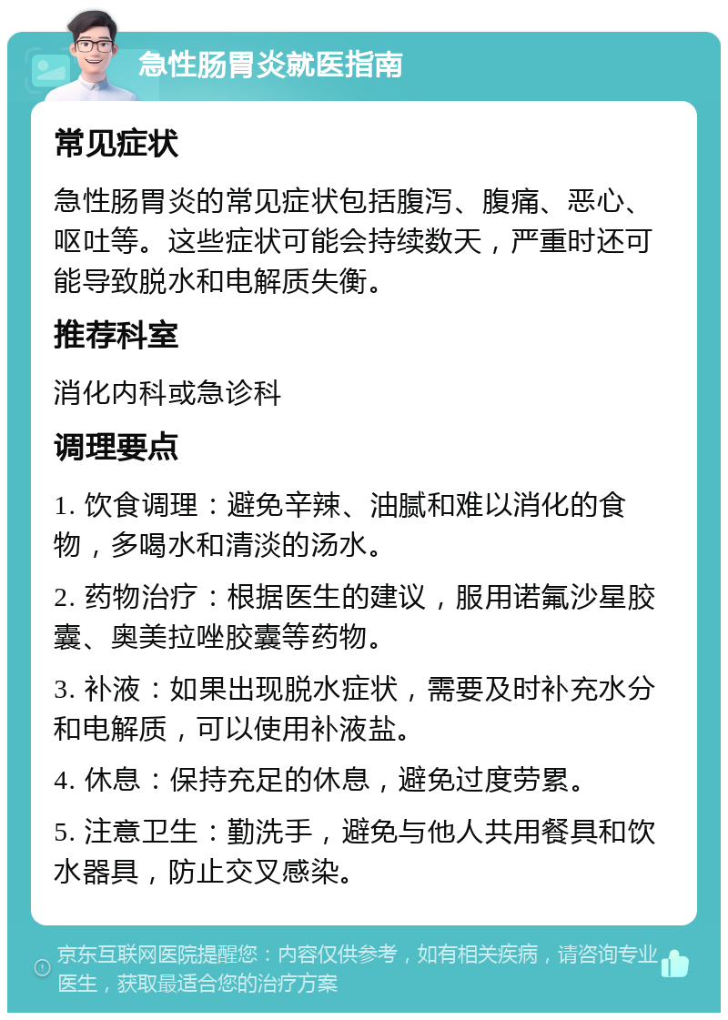 急性肠胃炎就医指南 常见症状 急性肠胃炎的常见症状包括腹泻、腹痛、恶心、呕吐等。这些症状可能会持续数天，严重时还可能导致脱水和电解质失衡。 推荐科室 消化内科或急诊科 调理要点 1. 饮食调理：避免辛辣、油腻和难以消化的食物，多喝水和清淡的汤水。 2. 药物治疗：根据医生的建议，服用诺氟沙星胶囊、奥美拉唑胶囊等药物。 3. 补液：如果出现脱水症状，需要及时补充水分和电解质，可以使用补液盐。 4. 休息：保持充足的休息，避免过度劳累。 5. 注意卫生：勤洗手，避免与他人共用餐具和饮水器具，防止交叉感染。