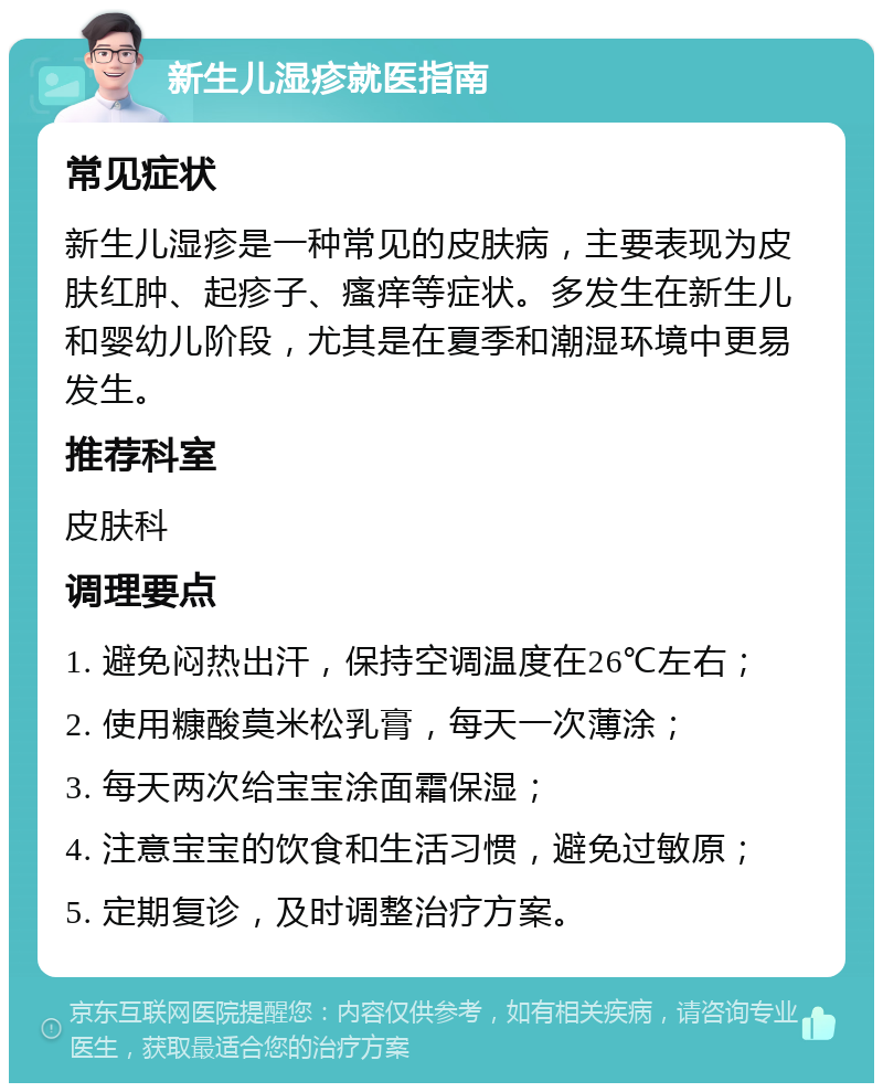 新生儿湿疹就医指南 常见症状 新生儿湿疹是一种常见的皮肤病，主要表现为皮肤红肿、起疹子、瘙痒等症状。多发生在新生儿和婴幼儿阶段，尤其是在夏季和潮湿环境中更易发生。 推荐科室 皮肤科 调理要点 1. 避免闷热出汗，保持空调温度在26℃左右； 2. 使用糠酸莫米松乳膏，每天一次薄涂； 3. 每天两次给宝宝涂面霜保湿； 4. 注意宝宝的饮食和生活习惯，避免过敏原； 5. 定期复诊，及时调整治疗方案。