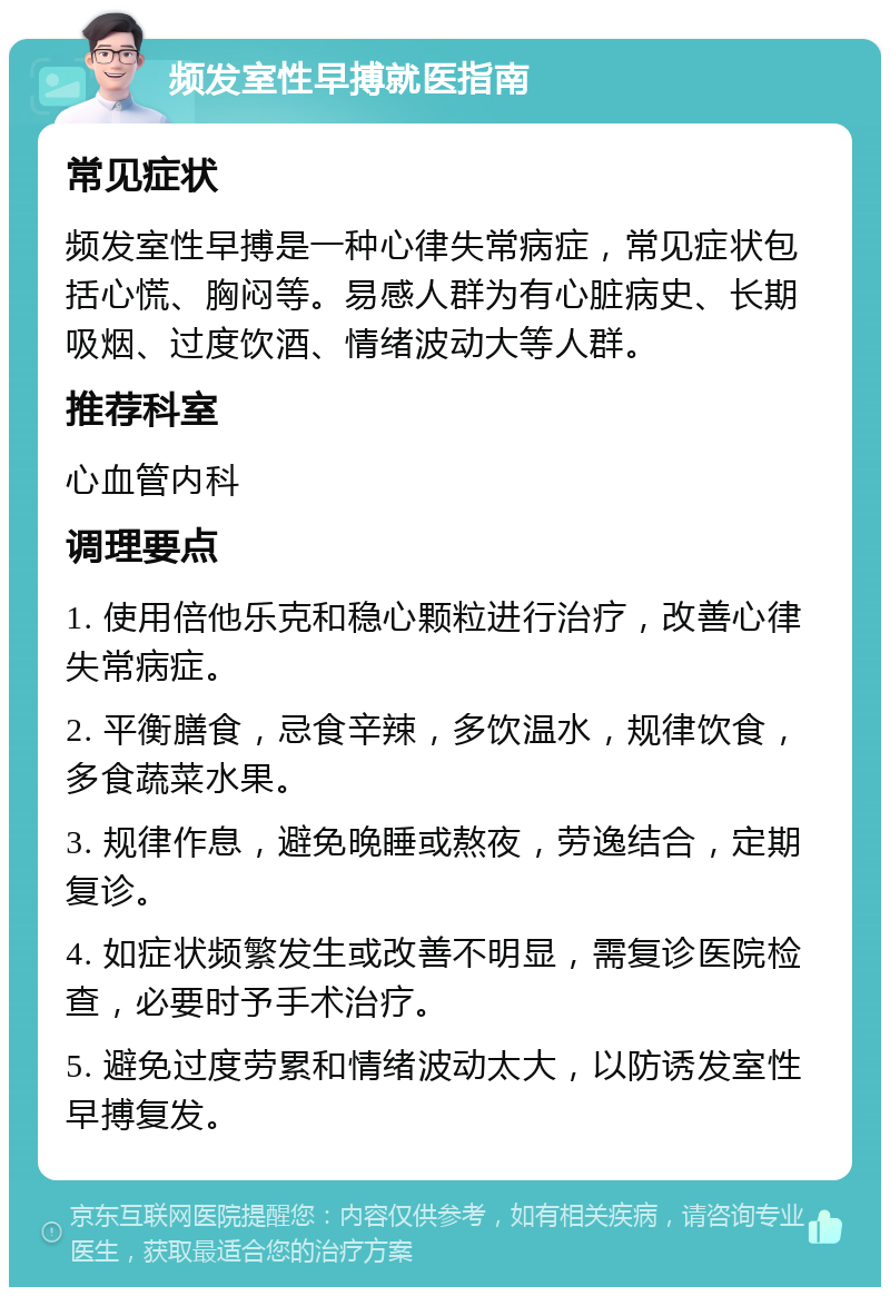 频发室性早搏就医指南 常见症状 频发室性早搏是一种心律失常病症，常见症状包括心慌、胸闷等。易感人群为有心脏病史、长期吸烟、过度饮酒、情绪波动大等人群。 推荐科室 心血管内科 调理要点 1. 使用倍他乐克和稳心颗粒进行治疗，改善心律失常病症。 2. 平衡膳食，忌食辛辣，多饮温水，规律饮食，多食蔬菜水果。 3. 规律作息，避免晚睡或熬夜，劳逸结合，定期复诊。 4. 如症状频繁发生或改善不明显，需复诊医院检查，必要时予手术治疗。 5. 避免过度劳累和情绪波动太大，以防诱发室性早搏复发。