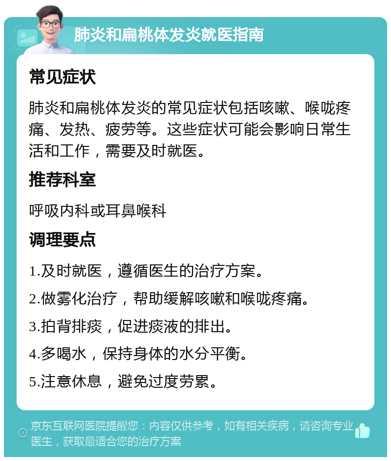 肺炎和扁桃体发炎就医指南 常见症状 肺炎和扁桃体发炎的常见症状包括咳嗽、喉咙疼痛、发热、疲劳等。这些症状可能会影响日常生活和工作，需要及时就医。 推荐科室 呼吸内科或耳鼻喉科 调理要点 1.及时就医，遵循医生的治疗方案。 2.做雾化治疗，帮助缓解咳嗽和喉咙疼痛。 3.拍背排痰，促进痰液的排出。 4.多喝水，保持身体的水分平衡。 5.注意休息，避免过度劳累。