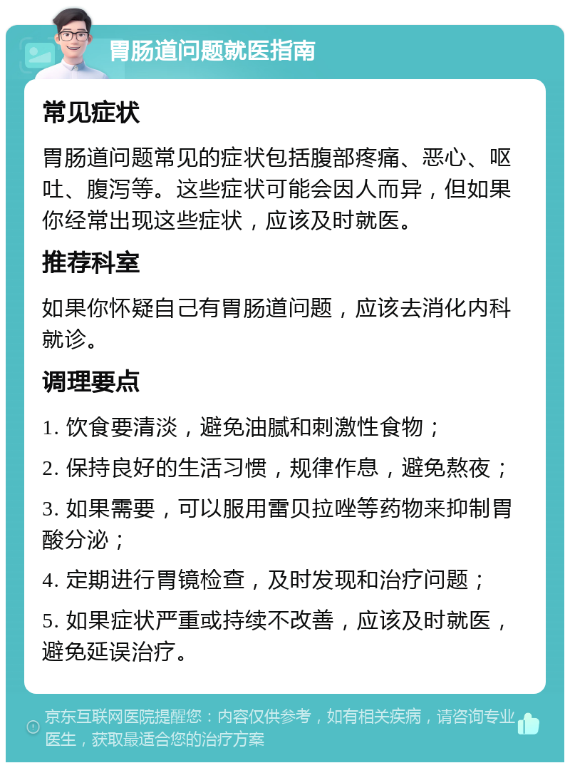 胃肠道问题就医指南 常见症状 胃肠道问题常见的症状包括腹部疼痛、恶心、呕吐、腹泻等。这些症状可能会因人而异，但如果你经常出现这些症状，应该及时就医。 推荐科室 如果你怀疑自己有胃肠道问题，应该去消化内科就诊。 调理要点 1. 饮食要清淡，避免油腻和刺激性食物； 2. 保持良好的生活习惯，规律作息，避免熬夜； 3. 如果需要，可以服用雷贝拉唑等药物来抑制胃酸分泌； 4. 定期进行胃镜检查，及时发现和治疗问题； 5. 如果症状严重或持续不改善，应该及时就医，避免延误治疗。