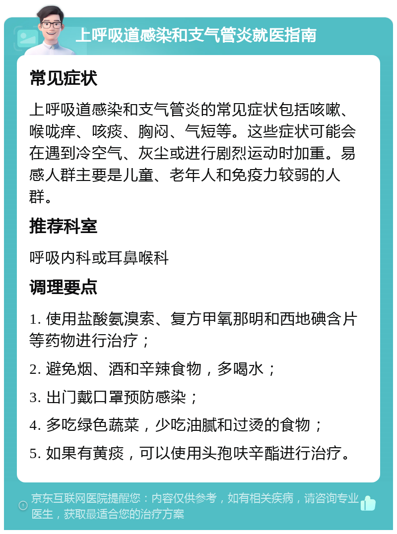 上呼吸道感染和支气管炎就医指南 常见症状 上呼吸道感染和支气管炎的常见症状包括咳嗽、喉咙痒、咳痰、胸闷、气短等。这些症状可能会在遇到冷空气、灰尘或进行剧烈运动时加重。易感人群主要是儿童、老年人和免疫力较弱的人群。 推荐科室 呼吸内科或耳鼻喉科 调理要点 1. 使用盐酸氨溴索、复方甲氧那明和西地碘含片等药物进行治疗； 2. 避免烟、酒和辛辣食物，多喝水； 3. 出门戴口罩预防感染； 4. 多吃绿色蔬菜，少吃油腻和过烫的食物； 5. 如果有黄痰，可以使用头孢呋辛酯进行治疗。