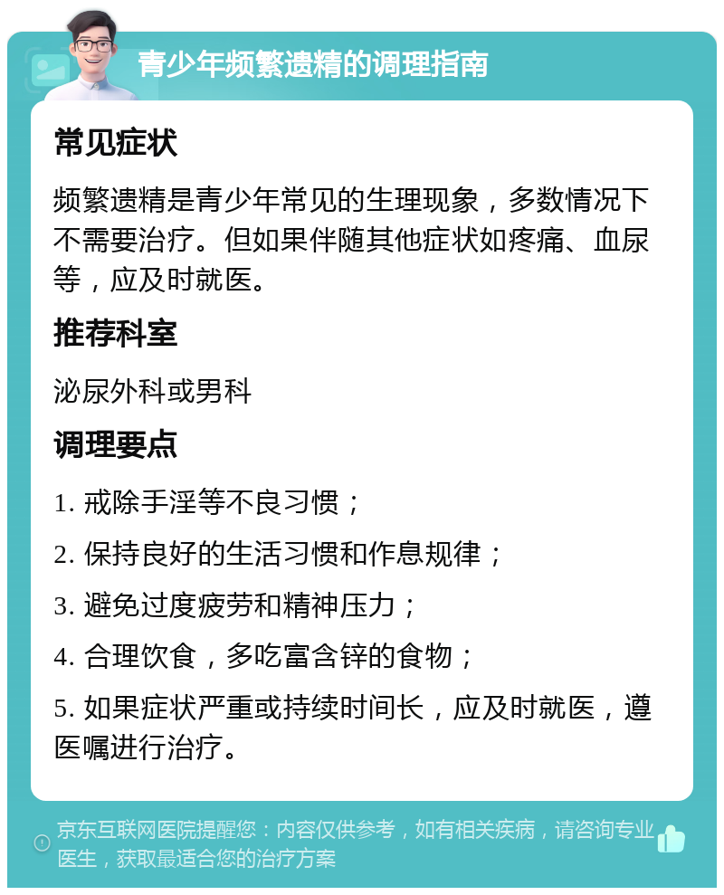 青少年频繁遗精的调理指南 常见症状 频繁遗精是青少年常见的生理现象，多数情况下不需要治疗。但如果伴随其他症状如疼痛、血尿等，应及时就医。 推荐科室 泌尿外科或男科 调理要点 1. 戒除手淫等不良习惯； 2. 保持良好的生活习惯和作息规律； 3. 避免过度疲劳和精神压力； 4. 合理饮食，多吃富含锌的食物； 5. 如果症状严重或持续时间长，应及时就医，遵医嘱进行治疗。