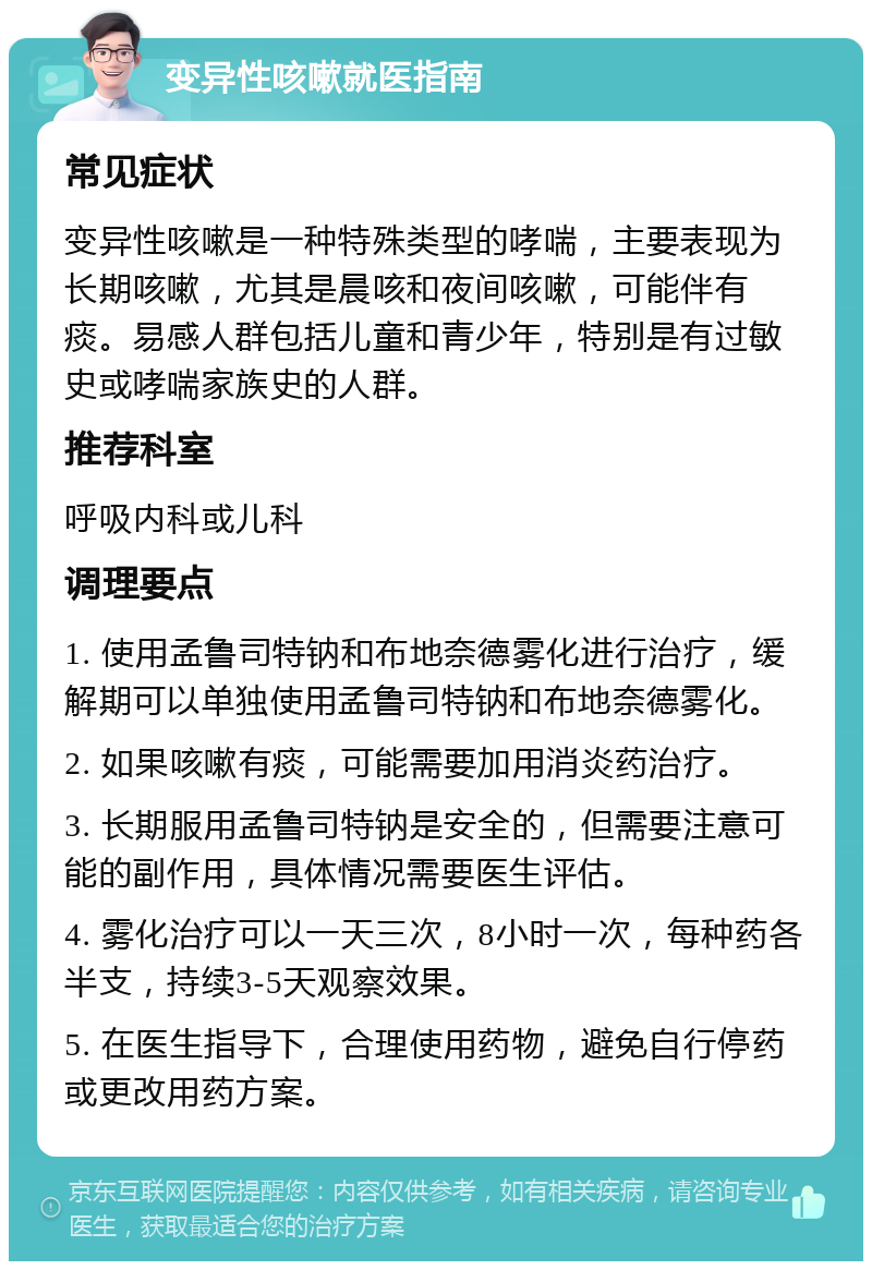 变异性咳嗽就医指南 常见症状 变异性咳嗽是一种特殊类型的哮喘，主要表现为长期咳嗽，尤其是晨咳和夜间咳嗽，可能伴有痰。易感人群包括儿童和青少年，特别是有过敏史或哮喘家族史的人群。 推荐科室 呼吸内科或儿科 调理要点 1. 使用孟鲁司特钠和布地奈德雾化进行治疗，缓解期可以单独使用孟鲁司特钠和布地奈德雾化。 2. 如果咳嗽有痰，可能需要加用消炎药治疗。 3. 长期服用孟鲁司特钠是安全的，但需要注意可能的副作用，具体情况需要医生评估。 4. 雾化治疗可以一天三次，8小时一次，每种药各半支，持续3-5天观察效果。 5. 在医生指导下，合理使用药物，避免自行停药或更改用药方案。