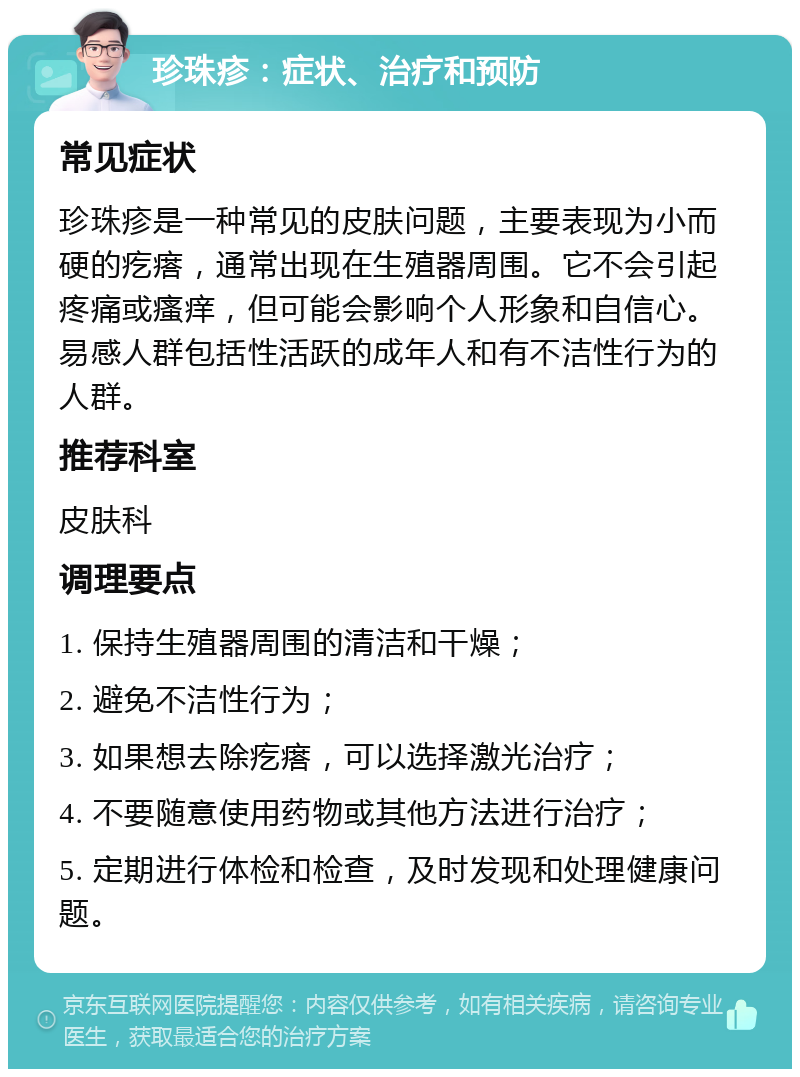 珍珠疹：症状、治疗和预防 常见症状 珍珠疹是一种常见的皮肤问题，主要表现为小而硬的疙瘩，通常出现在生殖器周围。它不会引起疼痛或瘙痒，但可能会影响个人形象和自信心。易感人群包括性活跃的成年人和有不洁性行为的人群。 推荐科室 皮肤科 调理要点 1. 保持生殖器周围的清洁和干燥； 2. 避免不洁性行为； 3. 如果想去除疙瘩，可以选择激光治疗； 4. 不要随意使用药物或其他方法进行治疗； 5. 定期进行体检和检查，及时发现和处理健康问题。