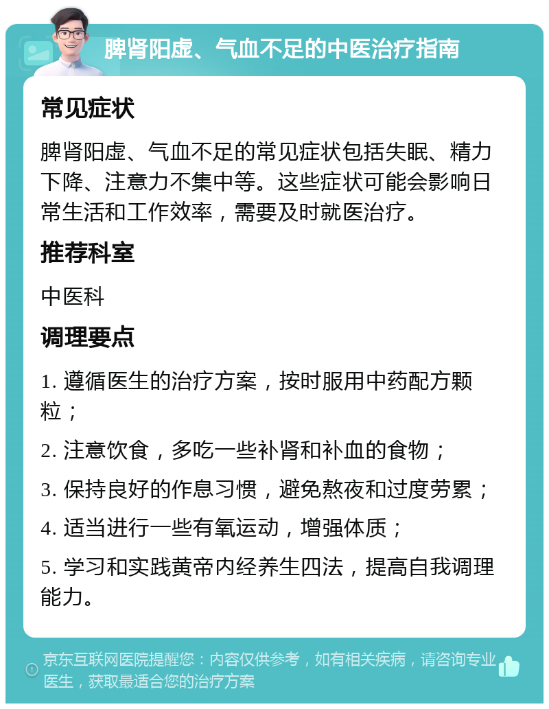 脾肾阳虚、气血不足的中医治疗指南 常见症状 脾肾阳虚、气血不足的常见症状包括失眠、精力下降、注意力不集中等。这些症状可能会影响日常生活和工作效率，需要及时就医治疗。 推荐科室 中医科 调理要点 1. 遵循医生的治疗方案，按时服用中药配方颗粒； 2. 注意饮食，多吃一些补肾和补血的食物； 3. 保持良好的作息习惯，避免熬夜和过度劳累； 4. 适当进行一些有氧运动，增强体质； 5. 学习和实践黄帝内经养生四法，提高自我调理能力。