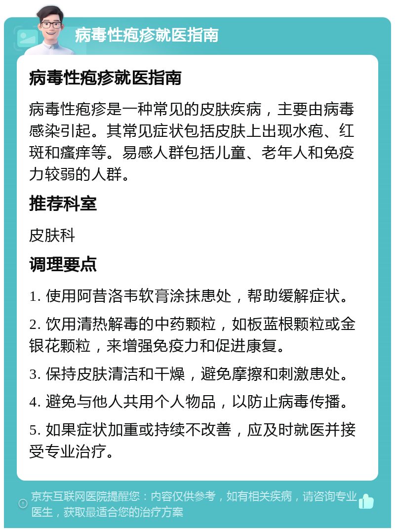 病毒性疱疹就医指南 病毒性疱疹就医指南 病毒性疱疹是一种常见的皮肤疾病，主要由病毒感染引起。其常见症状包括皮肤上出现水疱、红斑和瘙痒等。易感人群包括儿童、老年人和免疫力较弱的人群。 推荐科室 皮肤科 调理要点 1. 使用阿昔洛韦软膏涂抹患处，帮助缓解症状。 2. 饮用清热解毒的中药颗粒，如板蓝根颗粒或金银花颗粒，来增强免疫力和促进康复。 3. 保持皮肤清洁和干燥，避免摩擦和刺激患处。 4. 避免与他人共用个人物品，以防止病毒传播。 5. 如果症状加重或持续不改善，应及时就医并接受专业治疗。