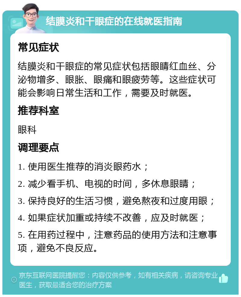 结膜炎和干眼症的在线就医指南 常见症状 结膜炎和干眼症的常见症状包括眼睛红血丝、分泌物增多、眼胀、眼痛和眼疲劳等。这些症状可能会影响日常生活和工作，需要及时就医。 推荐科室 眼科 调理要点 1. 使用医生推荐的消炎眼药水； 2. 减少看手机、电视的时间，多休息眼睛； 3. 保持良好的生活习惯，避免熬夜和过度用眼； 4. 如果症状加重或持续不改善，应及时就医； 5. 在用药过程中，注意药品的使用方法和注意事项，避免不良反应。