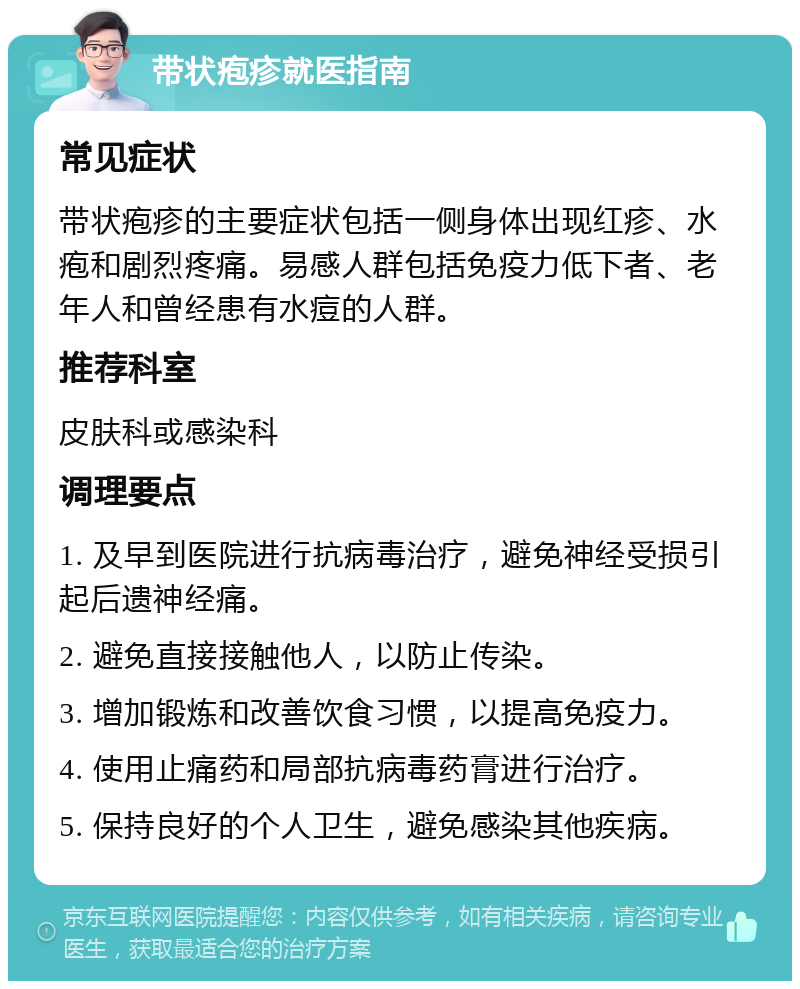 带状疱疹就医指南 常见症状 带状疱疹的主要症状包括一侧身体出现红疹、水疱和剧烈疼痛。易感人群包括免疫力低下者、老年人和曾经患有水痘的人群。 推荐科室 皮肤科或感染科 调理要点 1. 及早到医院进行抗病毒治疗，避免神经受损引起后遗神经痛。 2. 避免直接接触他人，以防止传染。 3. 增加锻炼和改善饮食习惯，以提高免疫力。 4. 使用止痛药和局部抗病毒药膏进行治疗。 5. 保持良好的个人卫生，避免感染其他疾病。