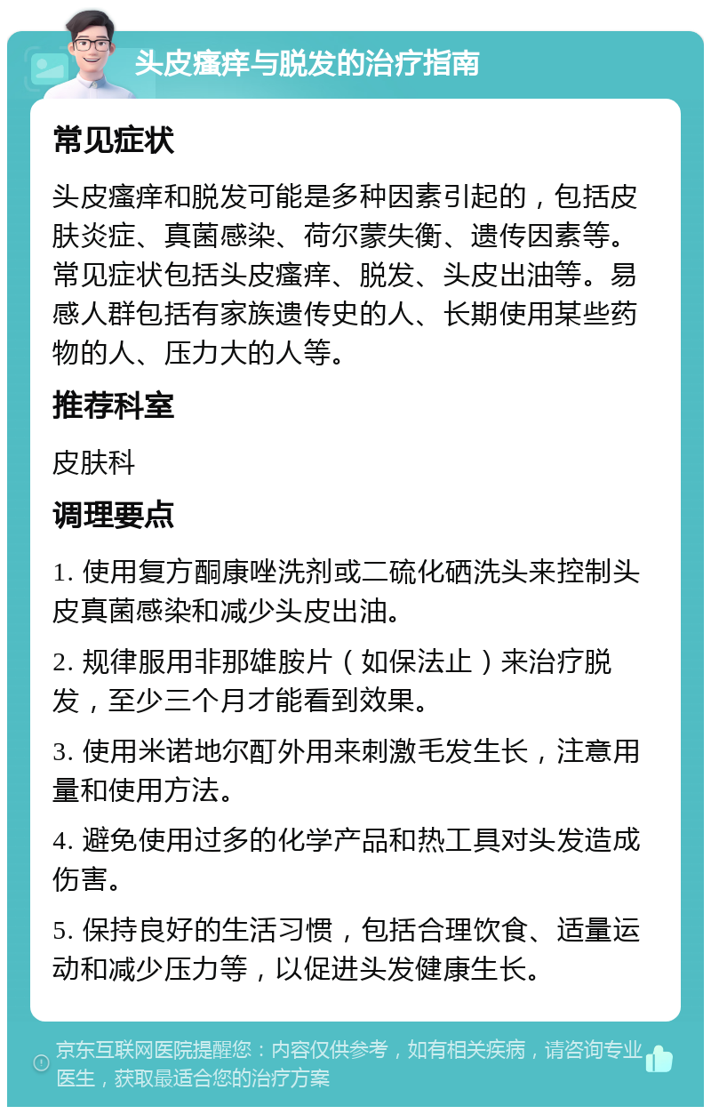 头皮瘙痒与脱发的治疗指南 常见症状 头皮瘙痒和脱发可能是多种因素引起的，包括皮肤炎症、真菌感染、荷尔蒙失衡、遗传因素等。常见症状包括头皮瘙痒、脱发、头皮出油等。易感人群包括有家族遗传史的人、长期使用某些药物的人、压力大的人等。 推荐科室 皮肤科 调理要点 1. 使用复方酮康唑洗剂或二硫化硒洗头来控制头皮真菌感染和减少头皮出油。 2. 规律服用非那雄胺片（如保法止）来治疗脱发，至少三个月才能看到效果。 3. 使用米诺地尔酊外用来刺激毛发生长，注意用量和使用方法。 4. 避免使用过多的化学产品和热工具对头发造成伤害。 5. 保持良好的生活习惯，包括合理饮食、适量运动和减少压力等，以促进头发健康生长。