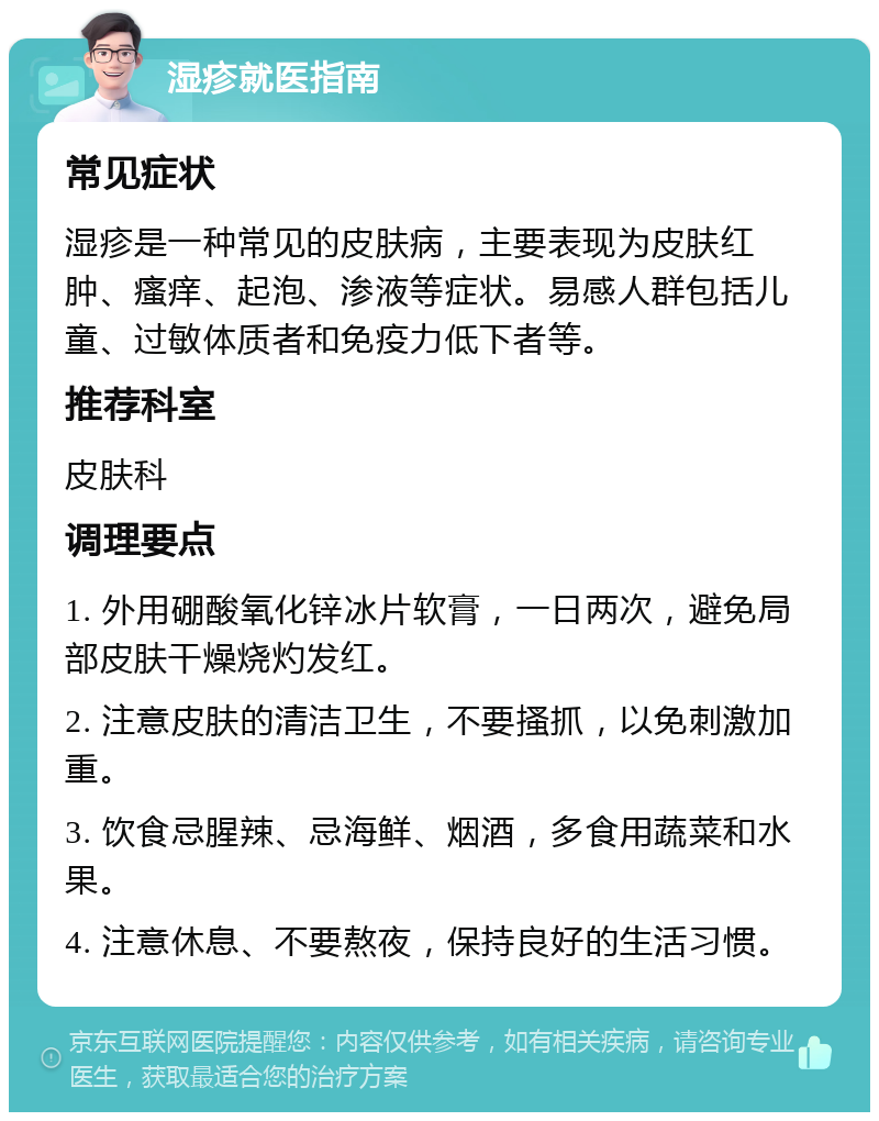 湿疹就医指南 常见症状 湿疹是一种常见的皮肤病，主要表现为皮肤红肿、瘙痒、起泡、渗液等症状。易感人群包括儿童、过敏体质者和免疫力低下者等。 推荐科室 皮肤科 调理要点 1. 外用硼酸氧化锌冰片软膏，一日两次，避免局部皮肤干燥烧灼发红。 2. 注意皮肤的清洁卫生，不要搔抓，以免刺激加重。 3. 饮食忌腥辣、忌海鲜、烟酒，多食用蔬菜和水果。 4. 注意休息、不要熬夜，保持良好的生活习惯。