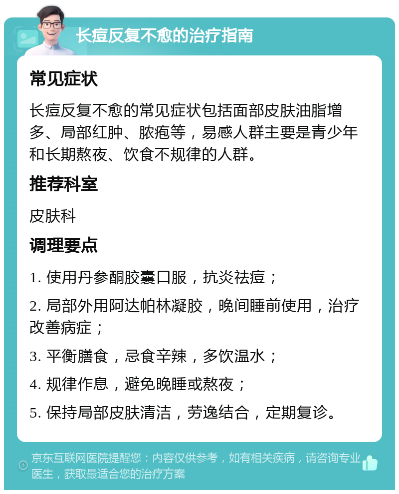 长痘反复不愈的治疗指南 常见症状 长痘反复不愈的常见症状包括面部皮肤油脂增多、局部红肿、脓疱等，易感人群主要是青少年和长期熬夜、饮食不规律的人群。 推荐科室 皮肤科 调理要点 1. 使用丹参酮胶囊口服，抗炎祛痘； 2. 局部外用阿达帕林凝胶，晚间睡前使用，治疗改善病症； 3. 平衡膳食，忌食辛辣，多饮温水； 4. 规律作息，避免晚睡或熬夜； 5. 保持局部皮肤清洁，劳逸结合，定期复诊。