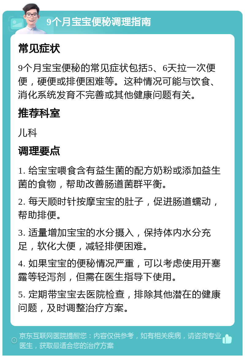 9个月宝宝便秘调理指南 常见症状 9个月宝宝便秘的常见症状包括5、6天拉一次便便，硬便或排便困难等。这种情况可能与饮食、消化系统发育不完善或其他健康问题有关。 推荐科室 儿科 调理要点 1. 给宝宝喂食含有益生菌的配方奶粉或添加益生菌的食物，帮助改善肠道菌群平衡。 2. 每天顺时针按摩宝宝的肚子，促进肠道蠕动，帮助排便。 3. 适量增加宝宝的水分摄入，保持体内水分充足，软化大便，减轻排便困难。 4. 如果宝宝的便秘情况严重，可以考虑使用开塞露等轻泻剂，但需在医生指导下使用。 5. 定期带宝宝去医院检查，排除其他潜在的健康问题，及时调整治疗方案。