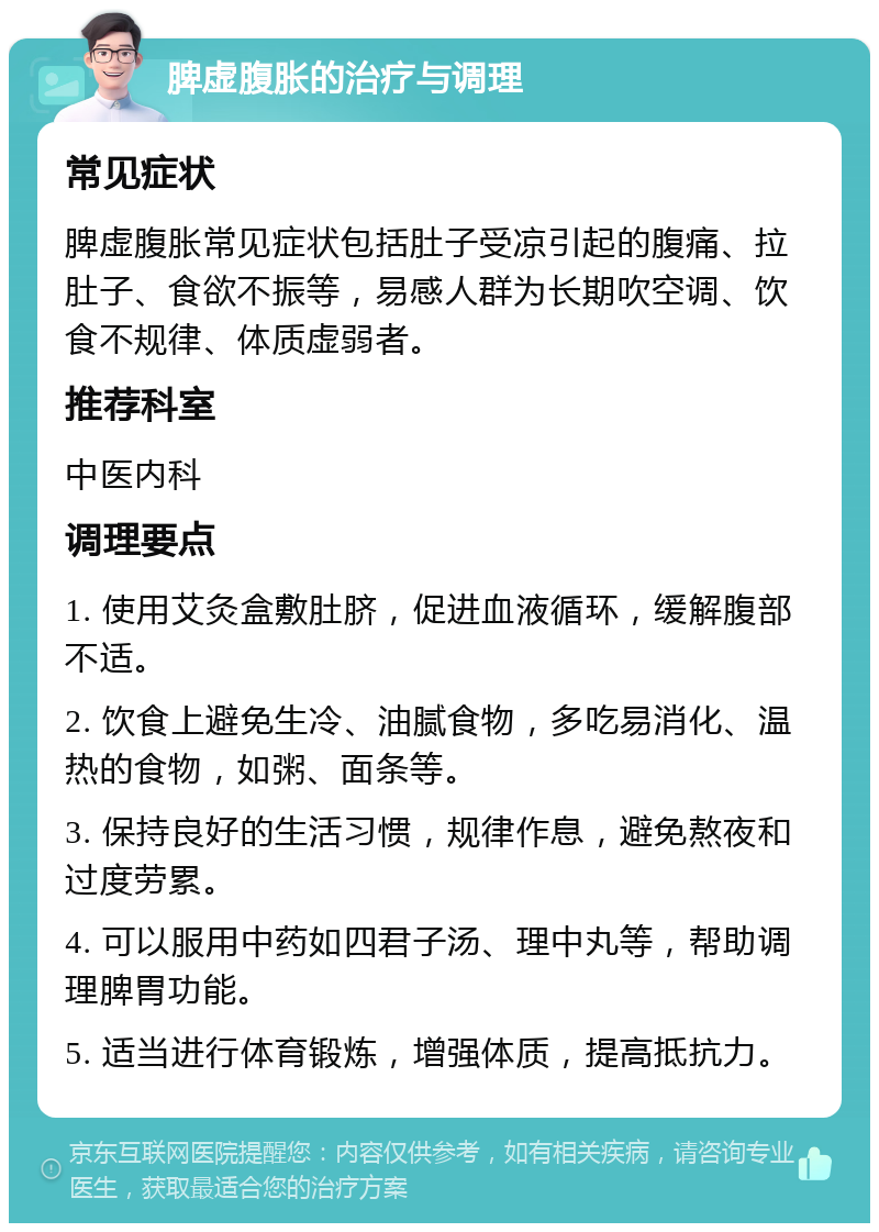 脾虚腹胀的治疗与调理 常见症状 脾虚腹胀常见症状包括肚子受凉引起的腹痛、拉肚子、食欲不振等，易感人群为长期吹空调、饮食不规律、体质虚弱者。 推荐科室 中医内科 调理要点 1. 使用艾灸盒敷肚脐，促进血液循环，缓解腹部不适。 2. 饮食上避免生冷、油腻食物，多吃易消化、温热的食物，如粥、面条等。 3. 保持良好的生活习惯，规律作息，避免熬夜和过度劳累。 4. 可以服用中药如四君子汤、理中丸等，帮助调理脾胃功能。 5. 适当进行体育锻炼，增强体质，提高抵抗力。