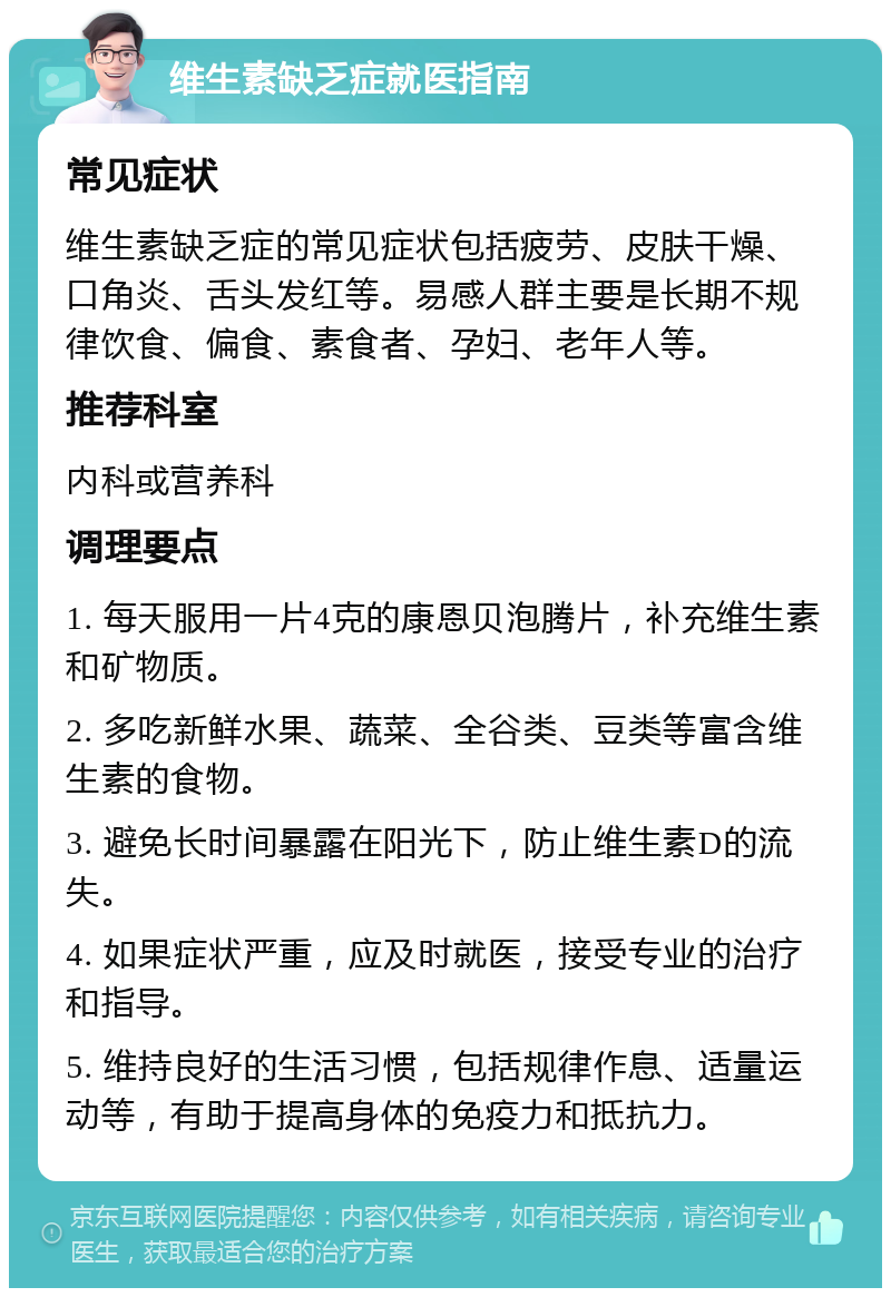 维生素缺乏症就医指南 常见症状 维生素缺乏症的常见症状包括疲劳、皮肤干燥、口角炎、舌头发红等。易感人群主要是长期不规律饮食、偏食、素食者、孕妇、老年人等。 推荐科室 内科或营养科 调理要点 1. 每天服用一片4克的康恩贝泡腾片，补充维生素和矿物质。 2. 多吃新鲜水果、蔬菜、全谷类、豆类等富含维生素的食物。 3. 避免长时间暴露在阳光下，防止维生素D的流失。 4. 如果症状严重，应及时就医，接受专业的治疗和指导。 5. 维持良好的生活习惯，包括规律作息、适量运动等，有助于提高身体的免疫力和抵抗力。