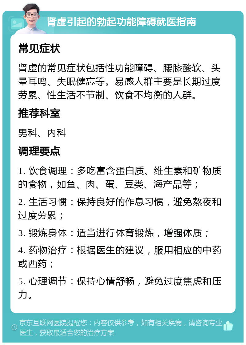 肾虚引起的勃起功能障碍就医指南 常见症状 肾虚的常见症状包括性功能障碍、腰膝酸软、头晕耳鸣、失眠健忘等。易感人群主要是长期过度劳累、性生活不节制、饮食不均衡的人群。 推荐科室 男科、内科 调理要点 1. 饮食调理：多吃富含蛋白质、维生素和矿物质的食物，如鱼、肉、蛋、豆类、海产品等； 2. 生活习惯：保持良好的作息习惯，避免熬夜和过度劳累； 3. 锻炼身体：适当进行体育锻炼，增强体质； 4. 药物治疗：根据医生的建议，服用相应的中药或西药； 5. 心理调节：保持心情舒畅，避免过度焦虑和压力。