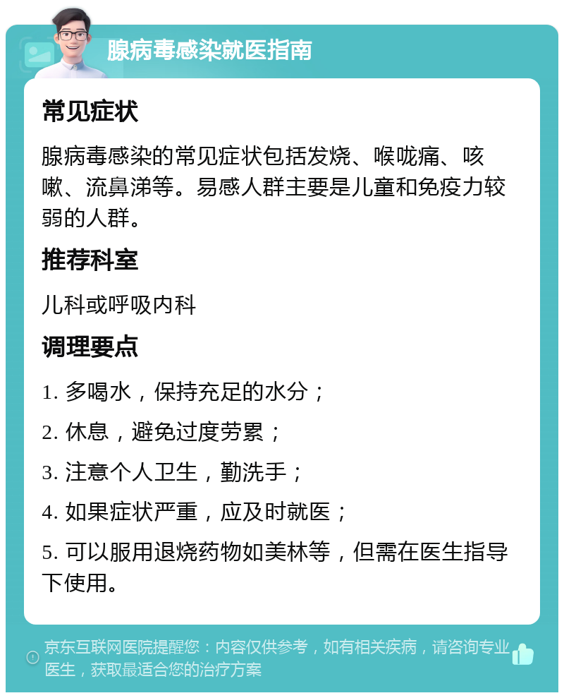 腺病毒感染就医指南 常见症状 腺病毒感染的常见症状包括发烧、喉咙痛、咳嗽、流鼻涕等。易感人群主要是儿童和免疫力较弱的人群。 推荐科室 儿科或呼吸内科 调理要点 1. 多喝水，保持充足的水分； 2. 休息，避免过度劳累； 3. 注意个人卫生，勤洗手； 4. 如果症状严重，应及时就医； 5. 可以服用退烧药物如美林等，但需在医生指导下使用。