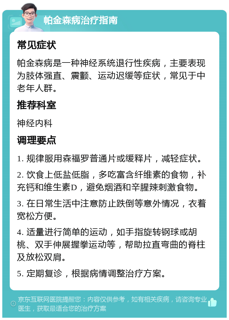 帕金森病治疗指南 常见症状 帕金森病是一种神经系统退行性疾病，主要表现为肢体强直、震颤、运动迟缓等症状，常见于中老年人群。 推荐科室 神经内科 调理要点 1. 规律服用森福罗普通片或缓释片，减轻症状。 2. 饮食上低盐低脂，多吃富含纤维素的食物，补充钙和维生素D，避免烟酒和辛腥辣刺激食物。 3. 在日常生活中注意防止跌倒等意外情况，衣着宽松方便。 4. 适量进行简单的运动，如手指旋转钢球或胡桃、双手伸展握拳运动等，帮助拉直弯曲的脊柱及放松双肩。 5. 定期复诊，根据病情调整治疗方案。