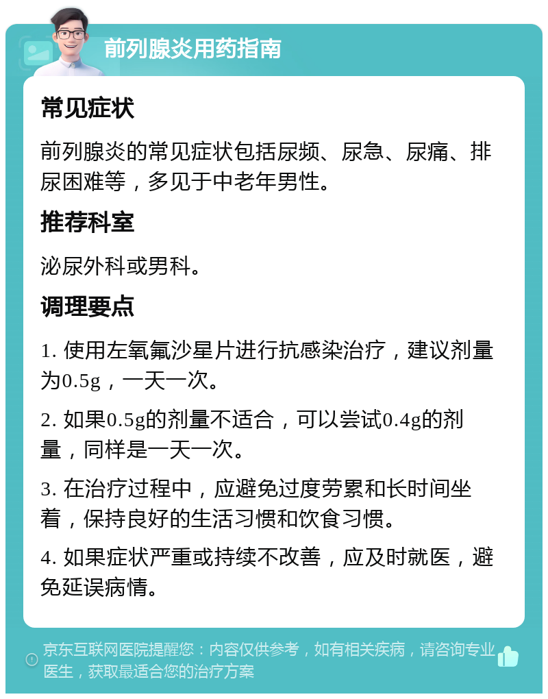 前列腺炎用药指南 常见症状 前列腺炎的常见症状包括尿频、尿急、尿痛、排尿困难等，多见于中老年男性。 推荐科室 泌尿外科或男科。 调理要点 1. 使用左氧氟沙星片进行抗感染治疗，建议剂量为0.5g，一天一次。 2. 如果0.5g的剂量不适合，可以尝试0.4g的剂量，同样是一天一次。 3. 在治疗过程中，应避免过度劳累和长时间坐着，保持良好的生活习惯和饮食习惯。 4. 如果症状严重或持续不改善，应及时就医，避免延误病情。