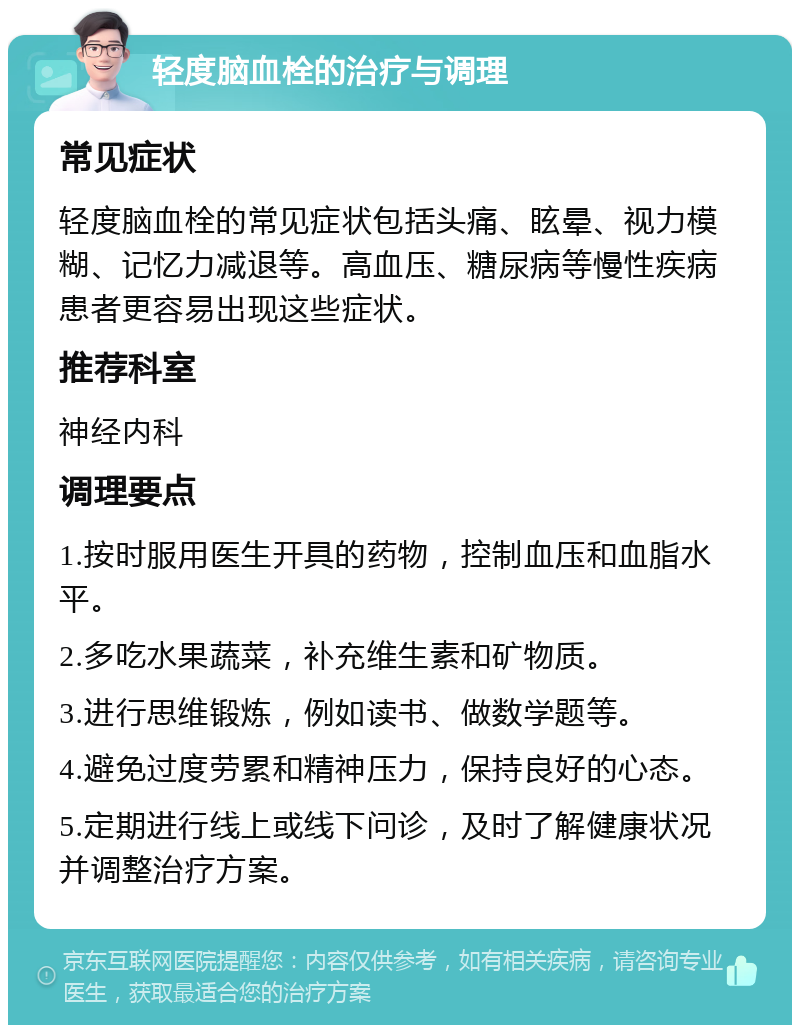 轻度脑血栓的治疗与调理 常见症状 轻度脑血栓的常见症状包括头痛、眩晕、视力模糊、记忆力减退等。高血压、糖尿病等慢性疾病患者更容易出现这些症状。 推荐科室 神经内科 调理要点 1.按时服用医生开具的药物，控制血压和血脂水平。 2.多吃水果蔬菜，补充维生素和矿物质。 3.进行思维锻炼，例如读书、做数学题等。 4.避免过度劳累和精神压力，保持良好的心态。 5.定期进行线上或线下问诊，及时了解健康状况并调整治疗方案。