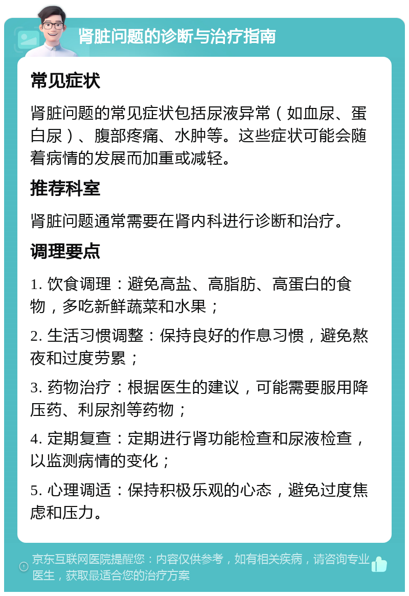 肾脏问题的诊断与治疗指南 常见症状 肾脏问题的常见症状包括尿液异常（如血尿、蛋白尿）、腹部疼痛、水肿等。这些症状可能会随着病情的发展而加重或减轻。 推荐科室 肾脏问题通常需要在肾内科进行诊断和治疗。 调理要点 1. 饮食调理：避免高盐、高脂肪、高蛋白的食物，多吃新鲜蔬菜和水果； 2. 生活习惯调整：保持良好的作息习惯，避免熬夜和过度劳累； 3. 药物治疗：根据医生的建议，可能需要服用降压药、利尿剂等药物； 4. 定期复查：定期进行肾功能检查和尿液检查，以监测病情的变化； 5. 心理调适：保持积极乐观的心态，避免过度焦虑和压力。