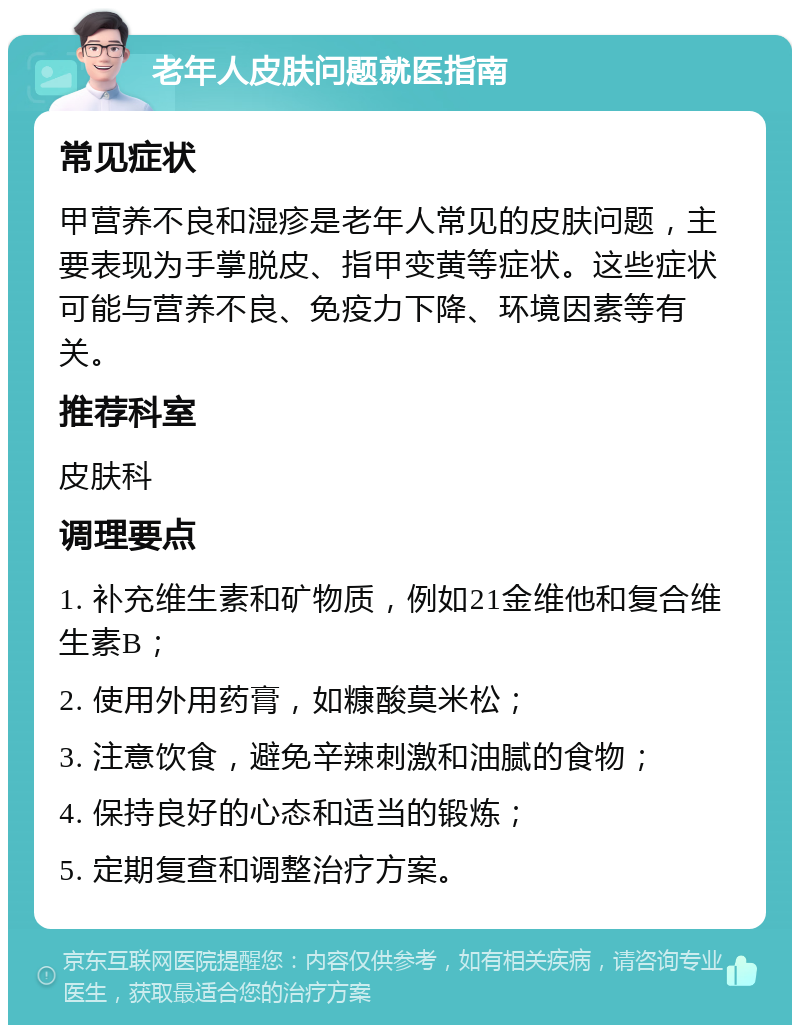 老年人皮肤问题就医指南 常见症状 甲营养不良和湿疹是老年人常见的皮肤问题，主要表现为手掌脱皮、指甲变黄等症状。这些症状可能与营养不良、免疫力下降、环境因素等有关。 推荐科室 皮肤科 调理要点 1. 补充维生素和矿物质，例如21金维他和复合维生素B； 2. 使用外用药膏，如糠酸莫米松； 3. 注意饮食，避免辛辣刺激和油腻的食物； 4. 保持良好的心态和适当的锻炼； 5. 定期复查和调整治疗方案。