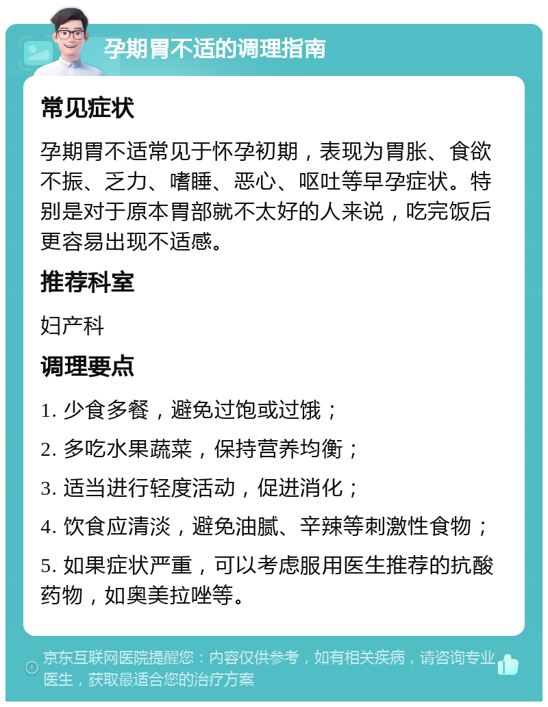 孕期胃不适的调理指南 常见症状 孕期胃不适常见于怀孕初期，表现为胃胀、食欲不振、乏力、嗜睡、恶心、呕吐等早孕症状。特别是对于原本胃部就不太好的人来说，吃完饭后更容易出现不适感。 推荐科室 妇产科 调理要点 1. 少食多餐，避免过饱或过饿； 2. 多吃水果蔬菜，保持营养均衡； 3. 适当进行轻度活动，促进消化； 4. 饮食应清淡，避免油腻、辛辣等刺激性食物； 5. 如果症状严重，可以考虑服用医生推荐的抗酸药物，如奥美拉唑等。