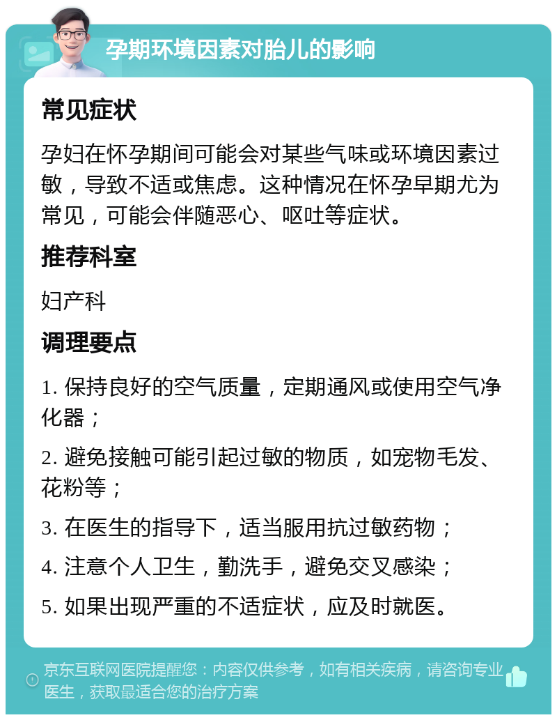 孕期环境因素对胎儿的影响 常见症状 孕妇在怀孕期间可能会对某些气味或环境因素过敏，导致不适或焦虑。这种情况在怀孕早期尤为常见，可能会伴随恶心、呕吐等症状。 推荐科室 妇产科 调理要点 1. 保持良好的空气质量，定期通风或使用空气净化器； 2. 避免接触可能引起过敏的物质，如宠物毛发、花粉等； 3. 在医生的指导下，适当服用抗过敏药物； 4. 注意个人卫生，勤洗手，避免交叉感染； 5. 如果出现严重的不适症状，应及时就医。