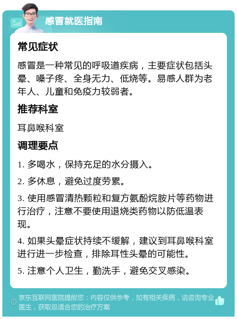 感冒就医指南 常见症状 感冒是一种常见的呼吸道疾病，主要症状包括头晕、嗓子疼、全身无力、低烧等。易感人群为老年人、儿童和免疫力较弱者。 推荐科室 耳鼻喉科室 调理要点 1. 多喝水，保持充足的水分摄入。 2. 多休息，避免过度劳累。 3. 使用感冒清热颗粒和复方氨酚烷胺片等药物进行治疗，注意不要使用退烧类药物以防低温表现。 4. 如果头晕症状持续不缓解，建议到耳鼻喉科室进行进一步检查，排除耳性头晕的可能性。 5. 注意个人卫生，勤洗手，避免交叉感染。