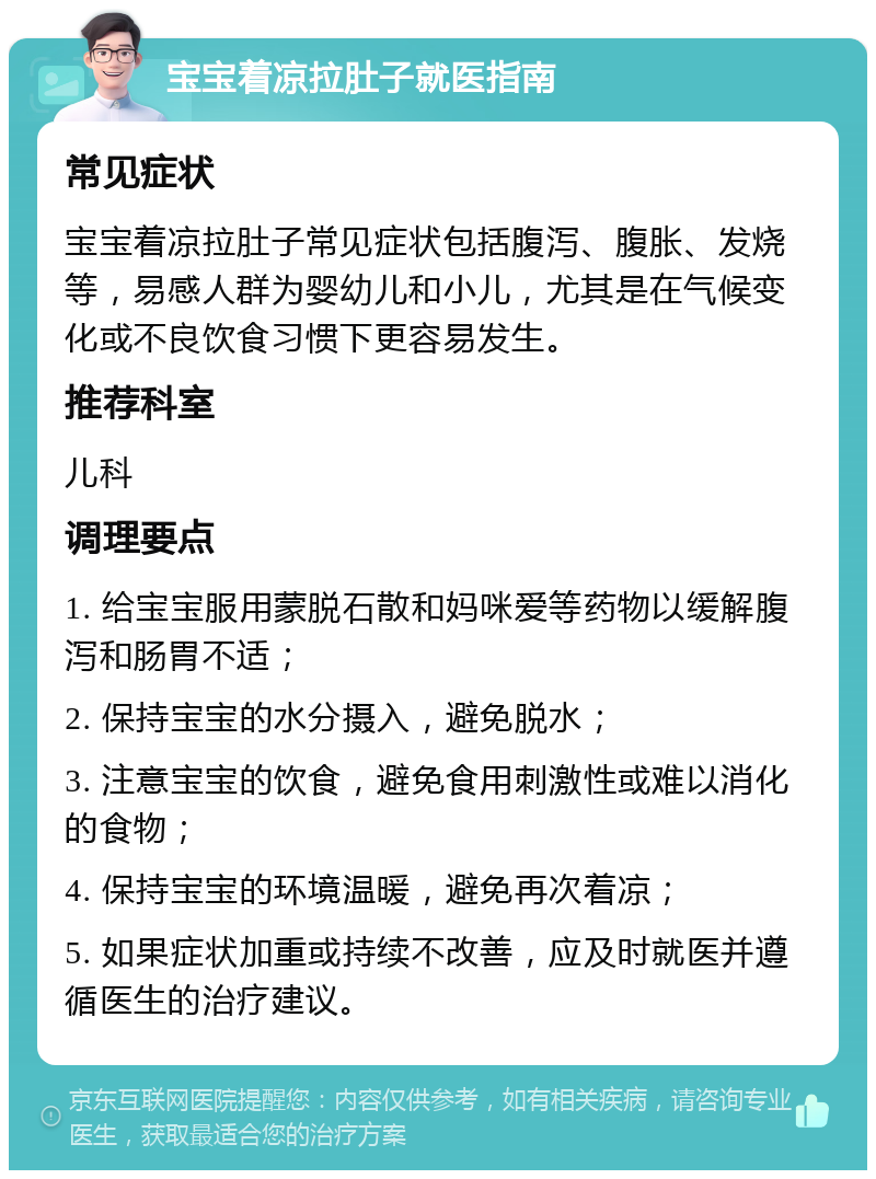 宝宝着凉拉肚子就医指南 常见症状 宝宝着凉拉肚子常见症状包括腹泻、腹胀、发烧等，易感人群为婴幼儿和小儿，尤其是在气候变化或不良饮食习惯下更容易发生。 推荐科室 儿科 调理要点 1. 给宝宝服用蒙脱石散和妈咪爱等药物以缓解腹泻和肠胃不适； 2. 保持宝宝的水分摄入，避免脱水； 3. 注意宝宝的饮食，避免食用刺激性或难以消化的食物； 4. 保持宝宝的环境温暖，避免再次着凉； 5. 如果症状加重或持续不改善，应及时就医并遵循医生的治疗建议。