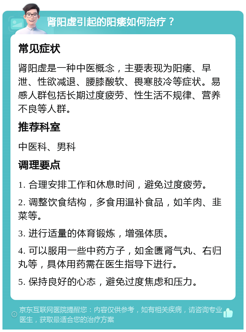 肾阳虚引起的阳痿如何治疗？ 常见症状 肾阳虚是一种中医概念，主要表现为阳痿、早泄、性欲减退、腰膝酸软、畏寒肢冷等症状。易感人群包括长期过度疲劳、性生活不规律、营养不良等人群。 推荐科室 中医科、男科 调理要点 1. 合理安排工作和休息时间，避免过度疲劳。 2. 调整饮食结构，多食用温补食品，如羊肉、韭菜等。 3. 进行适量的体育锻炼，增强体质。 4. 可以服用一些中药方子，如金匮肾气丸、右归丸等，具体用药需在医生指导下进行。 5. 保持良好的心态，避免过度焦虑和压力。