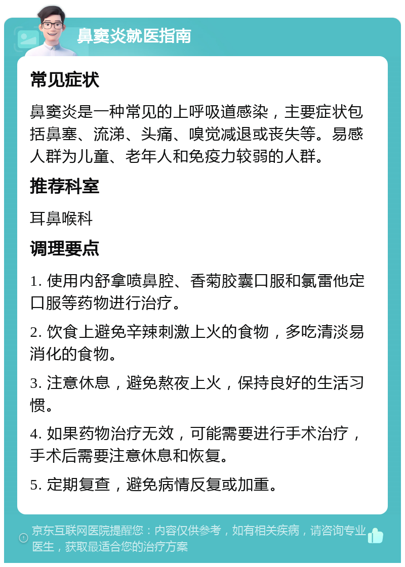 鼻窦炎就医指南 常见症状 鼻窦炎是一种常见的上呼吸道感染，主要症状包括鼻塞、流涕、头痛、嗅觉减退或丧失等。易感人群为儿童、老年人和免疫力较弱的人群。 推荐科室 耳鼻喉科 调理要点 1. 使用内舒拿喷鼻腔、香菊胶囊口服和氯雷他定口服等药物进行治疗。 2. 饮食上避免辛辣刺激上火的食物，多吃清淡易消化的食物。 3. 注意休息，避免熬夜上火，保持良好的生活习惯。 4. 如果药物治疗无效，可能需要进行手术治疗，手术后需要注意休息和恢复。 5. 定期复查，避免病情反复或加重。