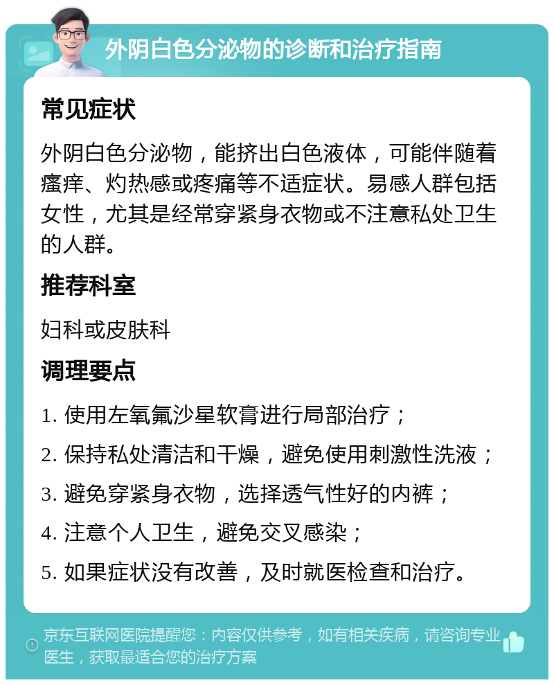 外阴白色分泌物的诊断和治疗指南 常见症状 外阴白色分泌物，能挤出白色液体，可能伴随着瘙痒、灼热感或疼痛等不适症状。易感人群包括女性，尤其是经常穿紧身衣物或不注意私处卫生的人群。 推荐科室 妇科或皮肤科 调理要点 1. 使用左氧氟沙星软膏进行局部治疗； 2. 保持私处清洁和干燥，避免使用刺激性洗液； 3. 避免穿紧身衣物，选择透气性好的内裤； 4. 注意个人卫生，避免交叉感染； 5. 如果症状没有改善，及时就医检查和治疗。