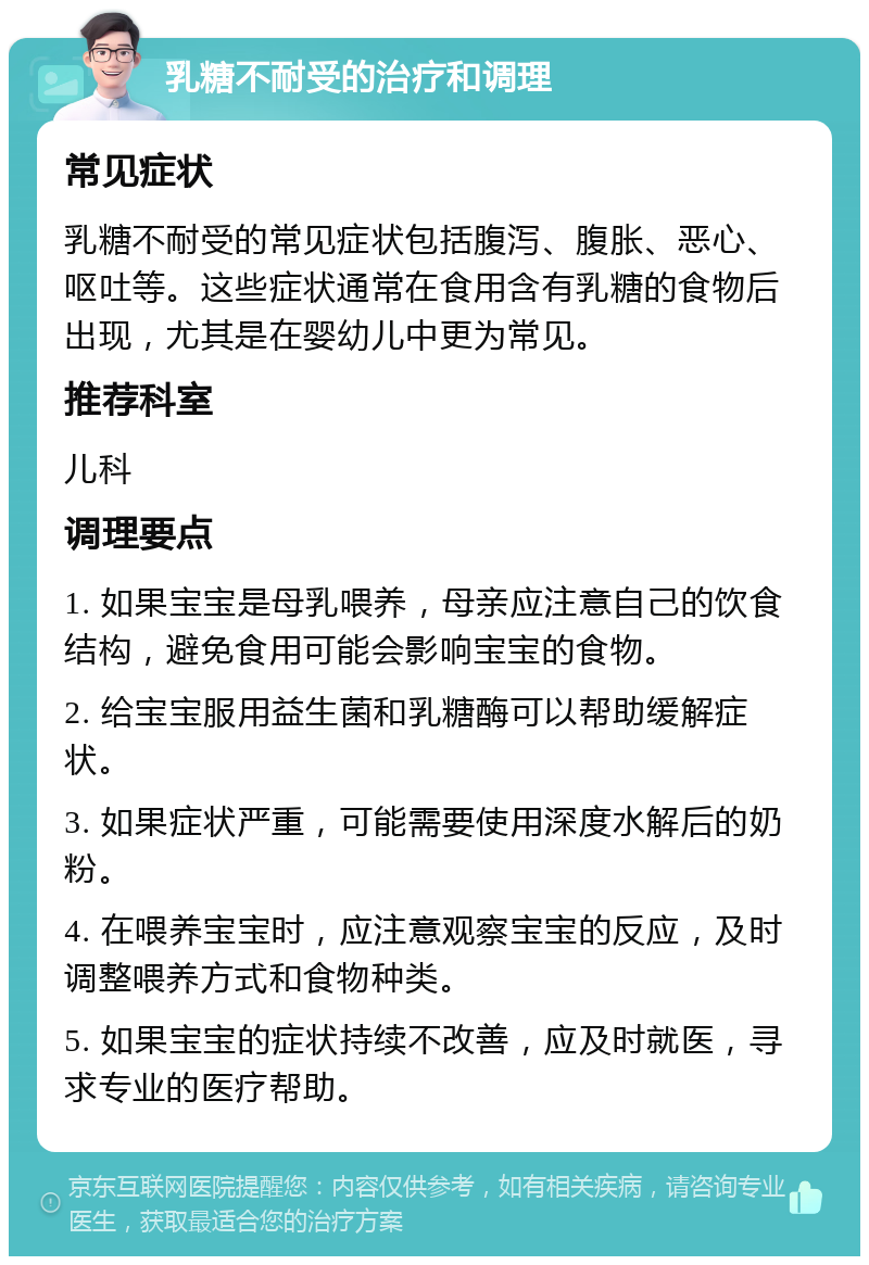 乳糖不耐受的治疗和调理 常见症状 乳糖不耐受的常见症状包括腹泻、腹胀、恶心、呕吐等。这些症状通常在食用含有乳糖的食物后出现，尤其是在婴幼儿中更为常见。 推荐科室 儿科 调理要点 1. 如果宝宝是母乳喂养，母亲应注意自己的饮食结构，避免食用可能会影响宝宝的食物。 2. 给宝宝服用益生菌和乳糖酶可以帮助缓解症状。 3. 如果症状严重，可能需要使用深度水解后的奶粉。 4. 在喂养宝宝时，应注意观察宝宝的反应，及时调整喂养方式和食物种类。 5. 如果宝宝的症状持续不改善，应及时就医，寻求专业的医疗帮助。