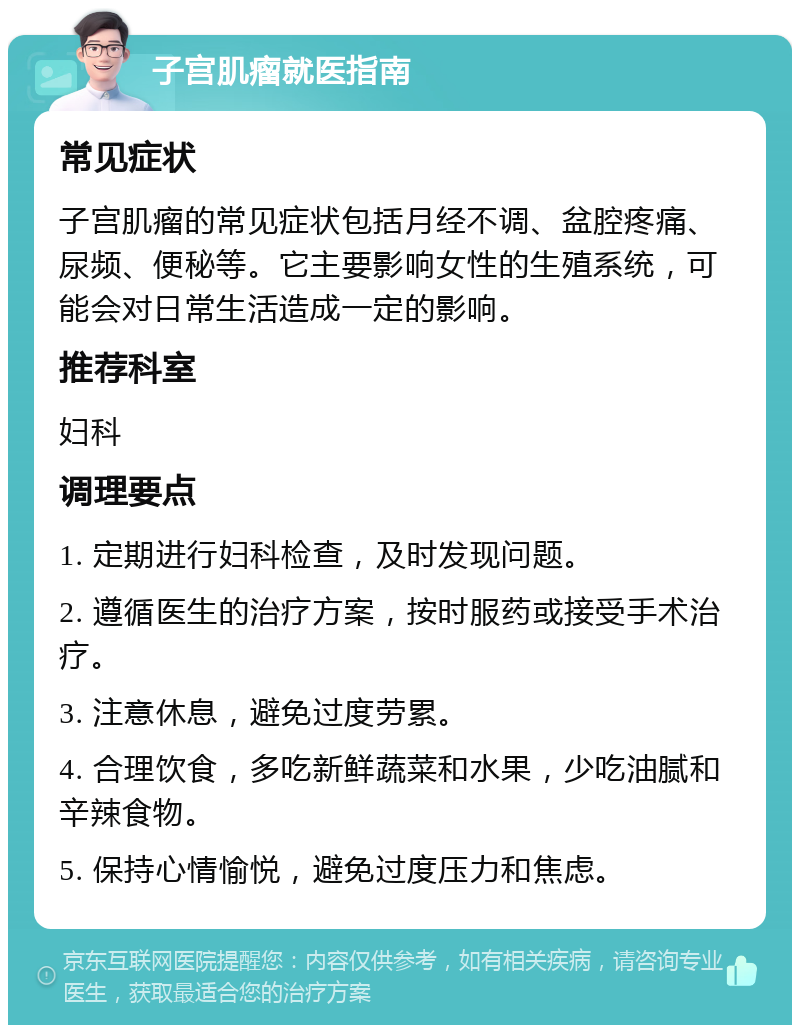 子宫肌瘤就医指南 常见症状 子宫肌瘤的常见症状包括月经不调、盆腔疼痛、尿频、便秘等。它主要影响女性的生殖系统，可能会对日常生活造成一定的影响。 推荐科室 妇科 调理要点 1. 定期进行妇科检查，及时发现问题。 2. 遵循医生的治疗方案，按时服药或接受手术治疗。 3. 注意休息，避免过度劳累。 4. 合理饮食，多吃新鲜蔬菜和水果，少吃油腻和辛辣食物。 5. 保持心情愉悦，避免过度压力和焦虑。