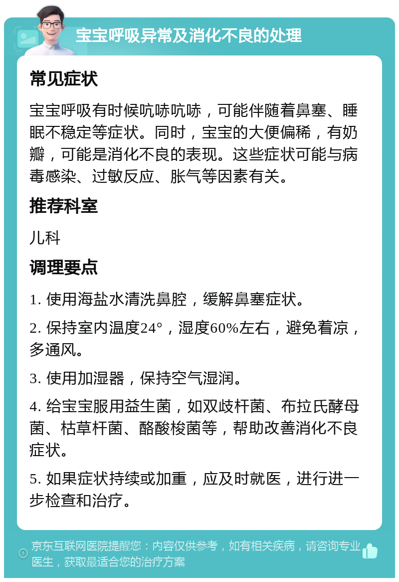 宝宝呼吸异常及消化不良的处理 常见症状 宝宝呼吸有时候吭哧吭哧，可能伴随着鼻塞、睡眠不稳定等症状。同时，宝宝的大便偏稀，有奶瓣，可能是消化不良的表现。这些症状可能与病毒感染、过敏反应、胀气等因素有关。 推荐科室 儿科 调理要点 1. 使用海盐水清洗鼻腔，缓解鼻塞症状。 2. 保持室内温度24°，湿度60%左右，避免着凉，多通风。 3. 使用加湿器，保持空气湿润。 4. 给宝宝服用益生菌，如双歧杆菌、布拉氏酵母菌、枯草杆菌、酪酸梭菌等，帮助改善消化不良症状。 5. 如果症状持续或加重，应及时就医，进行进一步检查和治疗。