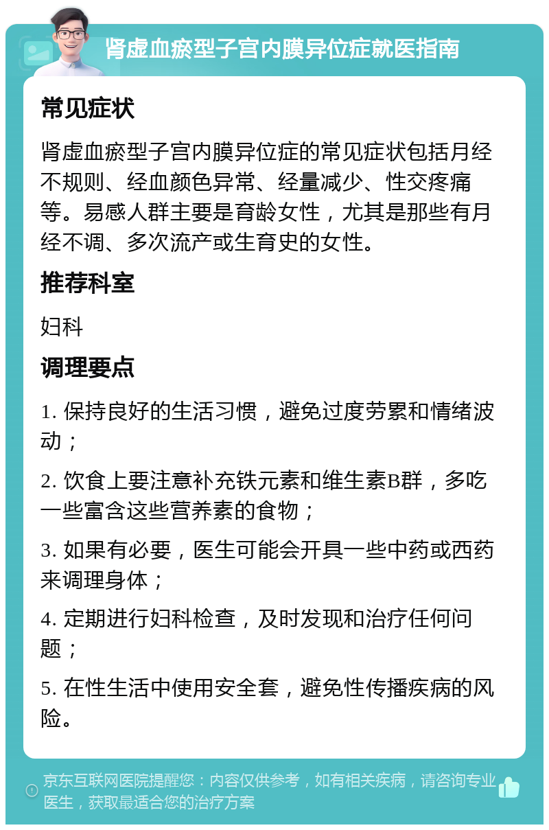 肾虚血瘀型子宫内膜异位症就医指南 常见症状 肾虚血瘀型子宫内膜异位症的常见症状包括月经不规则、经血颜色异常、经量减少、性交疼痛等。易感人群主要是育龄女性，尤其是那些有月经不调、多次流产或生育史的女性。 推荐科室 妇科 调理要点 1. 保持良好的生活习惯，避免过度劳累和情绪波动； 2. 饮食上要注意补充铁元素和维生素B群，多吃一些富含这些营养素的食物； 3. 如果有必要，医生可能会开具一些中药或西药来调理身体； 4. 定期进行妇科检查，及时发现和治疗任何问题； 5. 在性生活中使用安全套，避免性传播疾病的风险。