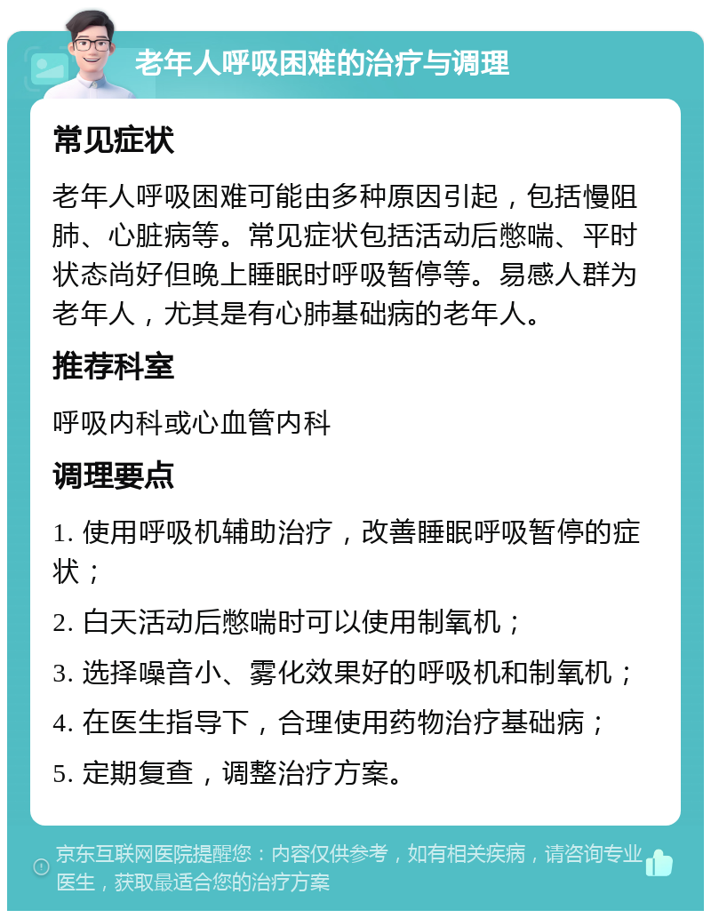 老年人呼吸困难的治疗与调理 常见症状 老年人呼吸困难可能由多种原因引起，包括慢阻肺、心脏病等。常见症状包括活动后憋喘、平时状态尚好但晚上睡眠时呼吸暂停等。易感人群为老年人，尤其是有心肺基础病的老年人。 推荐科室 呼吸内科或心血管内科 调理要点 1. 使用呼吸机辅助治疗，改善睡眠呼吸暂停的症状； 2. 白天活动后憋喘时可以使用制氧机； 3. 选择噪音小、雾化效果好的呼吸机和制氧机； 4. 在医生指导下，合理使用药物治疗基础病； 5. 定期复查，调整治疗方案。