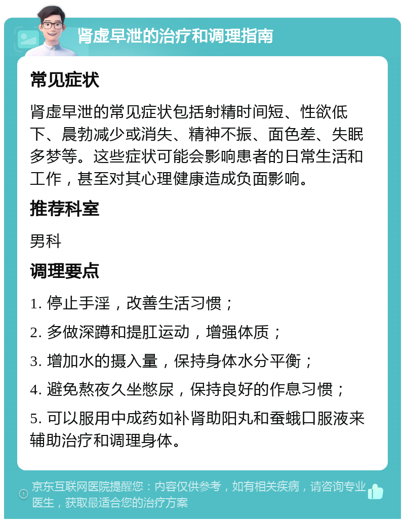 肾虚早泄的治疗和调理指南 常见症状 肾虚早泄的常见症状包括射精时间短、性欲低下、晨勃减少或消失、精神不振、面色差、失眠多梦等。这些症状可能会影响患者的日常生活和工作，甚至对其心理健康造成负面影响。 推荐科室 男科 调理要点 1. 停止手淫，改善生活习惯； 2. 多做深蹲和提肛运动，增强体质； 3. 增加水的摄入量，保持身体水分平衡； 4. 避免熬夜久坐憋尿，保持良好的作息习惯； 5. 可以服用中成药如补肾助阳丸和蚕蛾口服液来辅助治疗和调理身体。