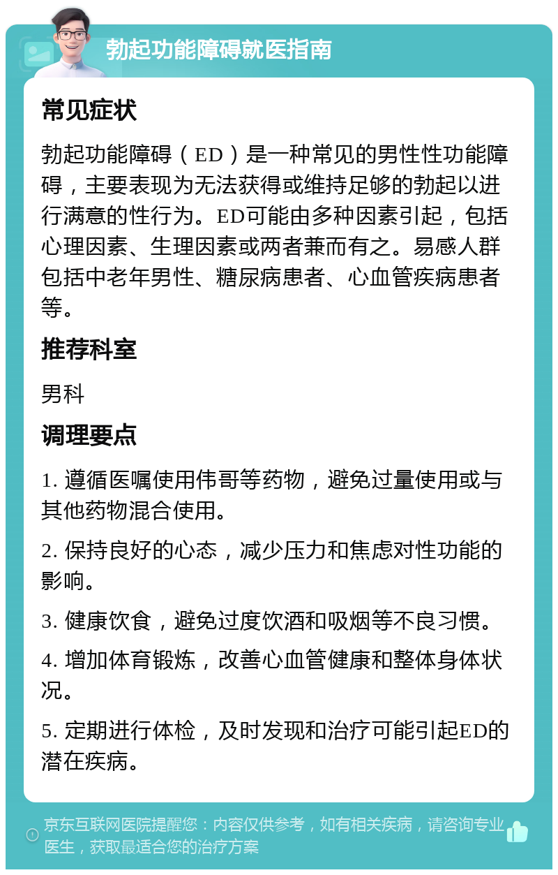 勃起功能障碍就医指南 常见症状 勃起功能障碍（ED）是一种常见的男性性功能障碍，主要表现为无法获得或维持足够的勃起以进行满意的性行为。ED可能由多种因素引起，包括心理因素、生理因素或两者兼而有之。易感人群包括中老年男性、糖尿病患者、心血管疾病患者等。 推荐科室 男科 调理要点 1. 遵循医嘱使用伟哥等药物，避免过量使用或与其他药物混合使用。 2. 保持良好的心态，减少压力和焦虑对性功能的影响。 3. 健康饮食，避免过度饮酒和吸烟等不良习惯。 4. 增加体育锻炼，改善心血管健康和整体身体状况。 5. 定期进行体检，及时发现和治疗可能引起ED的潜在疾病。