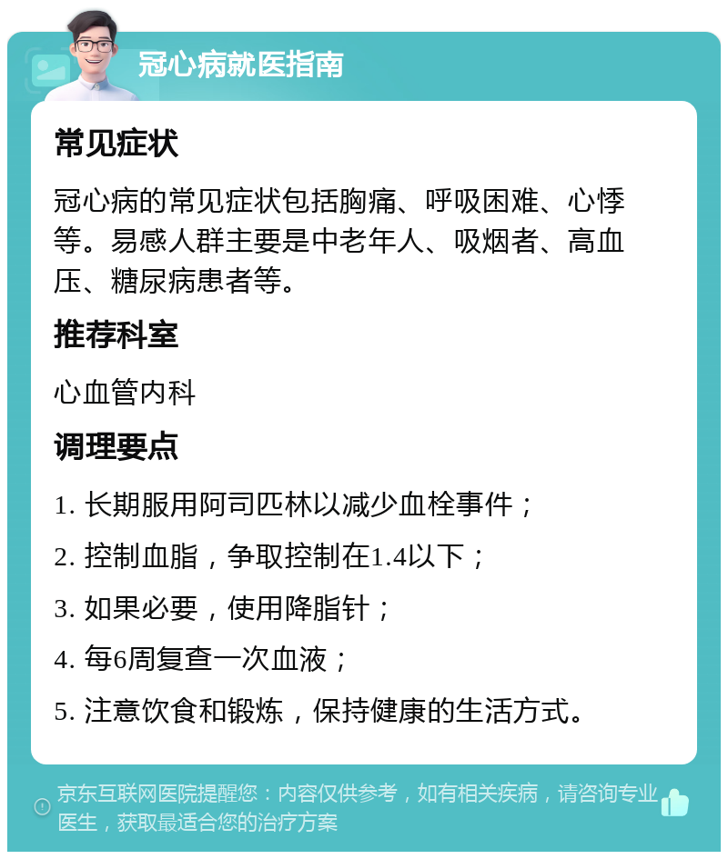 冠心病就医指南 常见症状 冠心病的常见症状包括胸痛、呼吸困难、心悸等。易感人群主要是中老年人、吸烟者、高血压、糖尿病患者等。 推荐科室 心血管内科 调理要点 1. 长期服用阿司匹林以减少血栓事件； 2. 控制血脂，争取控制在1.4以下； 3. 如果必要，使用降脂针； 4. 每6周复查一次血液； 5. 注意饮食和锻炼，保持健康的生活方式。