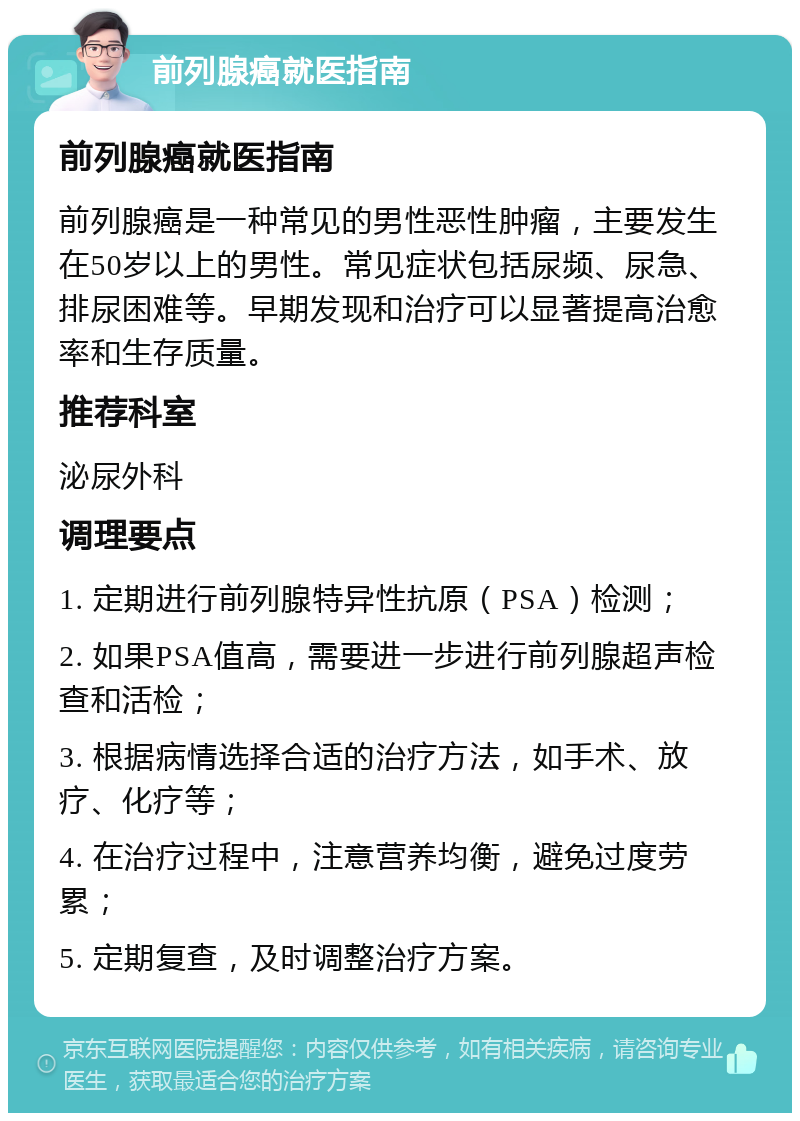 前列腺癌就医指南 前列腺癌就医指南 前列腺癌是一种常见的男性恶性肿瘤，主要发生在50岁以上的男性。常见症状包括尿频、尿急、排尿困难等。早期发现和治疗可以显著提高治愈率和生存质量。 推荐科室 泌尿外科 调理要点 1. 定期进行前列腺特异性抗原（PSA）检测； 2. 如果PSA值高，需要进一步进行前列腺超声检查和活检； 3. 根据病情选择合适的治疗方法，如手术、放疗、化疗等； 4. 在治疗过程中，注意营养均衡，避免过度劳累； 5. 定期复查，及时调整治疗方案。